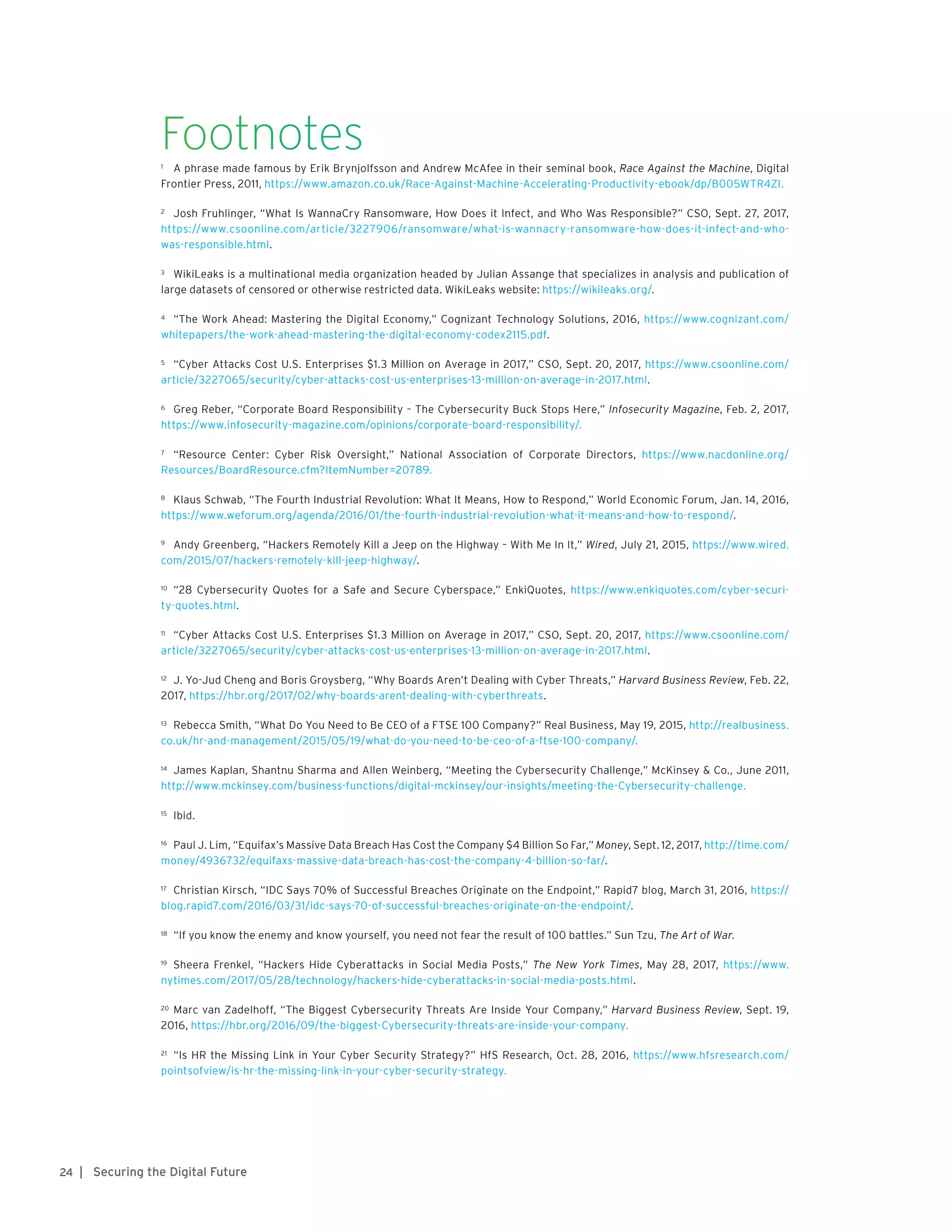 | Securing the Digital Future24
Footnotes1	 A phrase made famous by Erik Brynjolfsson and Andrew McAfee in their seminal book, Race Against the Machine, Digital
Frontier Press, 2011, https://www.amazon.co.uk/Race-Against-Machine-Accelerating-Productivity-ebook/dp/B005WTR4ZI.
2	 Josh Fruhlinger, “What Is WannaCry Ransomware, How Does it Infect, and Who Was Responsible?” CSO, Sept. 27, 2017,
https://www.csoonline.com/article/3227906/ransomware/what-is-wannacry-ransomware-how-does-it-infect-and-who-
was-responsible.html.
3	 WikiLeaks is a multinational media organization headed by Julian Assange that specializes in analysis and publication of
large datasets of censored or otherwise restricted data. WikiLeaks website: https://wikileaks.org/.
4	 “The Work Ahead: Mastering the Digital Economy,” Cognizant Technology Solutions, 2016, https://www.cognizant.com/
whitepapers/the-work-ahead-mastering-the-digital-economy-codex2115.pdf.
5	 “Cyber Attacks Cost U.S. Enterprises $1.3 Million on Average in 2017,” CSO, Sept. 20, 2017, https://www.csoonline.com/
article/3227065/security/cyber-attacks-cost-us-enterprises-13-million-on-average-in-2017.html.
6	 Greg Reber, “Corporate Board Responsibility – The Cybersecurity Buck Stops Here,” Infosecurity Magazine, Feb. 2, 2017,
https://www.infosecurity-magazine.com/opinions/corporate-board-responsibility/.
7	 “Resource Center: Cyber Risk Oversight,” National Association of Corporate Directors, https://www.nacdonline.org/
Resources/BoardResource.cfm?ItemNumber=20789.
8	 Klaus Schwab, “The Fourth Industrial Revolution: What It Means, How to Respond,” World Economic Forum, Jan. 14, 2016,
https://www.weforum.org/agenda/2016/01/the-fourth-industrial-revolution-what-it-means-and-how-to-respond/.
9	 Andy Greenberg, “Hackers Remotely Kill a Jeep on the Highway – With Me In It,” Wired, July 21, 2015, https://www.wired.
com/2015/07/hackers-remotely-kill-jeep-highway/.
10	 “28 Cybersecurity Quotes for a Safe and Secure Cyberspace,” EnkiQuotes, https://www.enkiquotes.com/cyber-securi-
ty-quotes.html.
11	 “Cyber Attacks Cost U.S. Enterprises $1.3 Million on Average in 2017,” CSO, Sept. 20, 2017, https://www.csoonline.com/
article/3227065/security/cyber-attacks-cost-us-enterprises-13-million-on-average-in-2017.html.
12	 J. Yo-Jud Cheng and Boris Groysberg, “Why Boards Aren’t Dealing with Cyber Threats,” Harvard Business Review, Feb. 22,
2017, https://hbr.org/2017/02/why-boards-arent-dealing-with-cyberthreats.
13	 Rebecca Smith, “What Do You Need to Be CEO of a FTSE 100 Company?” Real Business, May 19, 2015, http://realbusiness.
co.uk/hr-and-management/2015/05/19/what-do-you-need-to-be-ceo-of-a-ftse-100-company/.
14	 James Kaplan, Shantnu Sharma and Allen Weinberg, “Meeting the Cybersecurity Challenge,” McKinsey & Co., June 2011,
http://www.mckinsey.com/business-functions/digital-mckinsey/our-insights/meeting-the-Cybersecurity-challenge.
15	 Ibid.
16	 Paul J. Lim, “Equifax’s Massive Data Breach Has Cost the Company $4 Billion So Far,” Money, Sept. 12, 2017, http://time.com/
money/4936732/equifaxs-massive-data-breach-has-cost-the-company-4-billion-so-far/.
17	 Christian Kirsch, “IDC Says 70% of Successful Breaches Originate on the Endpoint,” Rapid7 blog, March 31, 2016, https://
blog.rapid7.com/2016/03/31/idc-says-70-of-successful-breaches-originate-on-the-endpoint/.
18	 “If you know the enemy and know yourself, you need not fear the result of 100 battles.” Sun Tzu, The Art of War.
19	 Sheera Frenkel, “Hackers Hide Cyberattacks in Social Media Posts,” The New York Times, May 28, 2017, https://www.
nytimes.com/2017/05/28/technology/hackers-hide-cyberattacks-in-social-media-posts.html.
20	 Marc van Zadelhoff, “The Biggest Cybersecurity Threats Are Inside Your Company,” Harvard Business Review, Sept. 19,
2016, https://hbr.org/2016/09/the-biggest-Cybersecurity-threats-are-inside-your-company.
21	 “Is HR the Missing Link in Your Cyber Security Strategy?” HfS Research, Oct. 28, 2016, https://www.hfsresearch.com/
pointsofview/is-hr-the-missing-link-in-your-cyber-security-strategy.
 