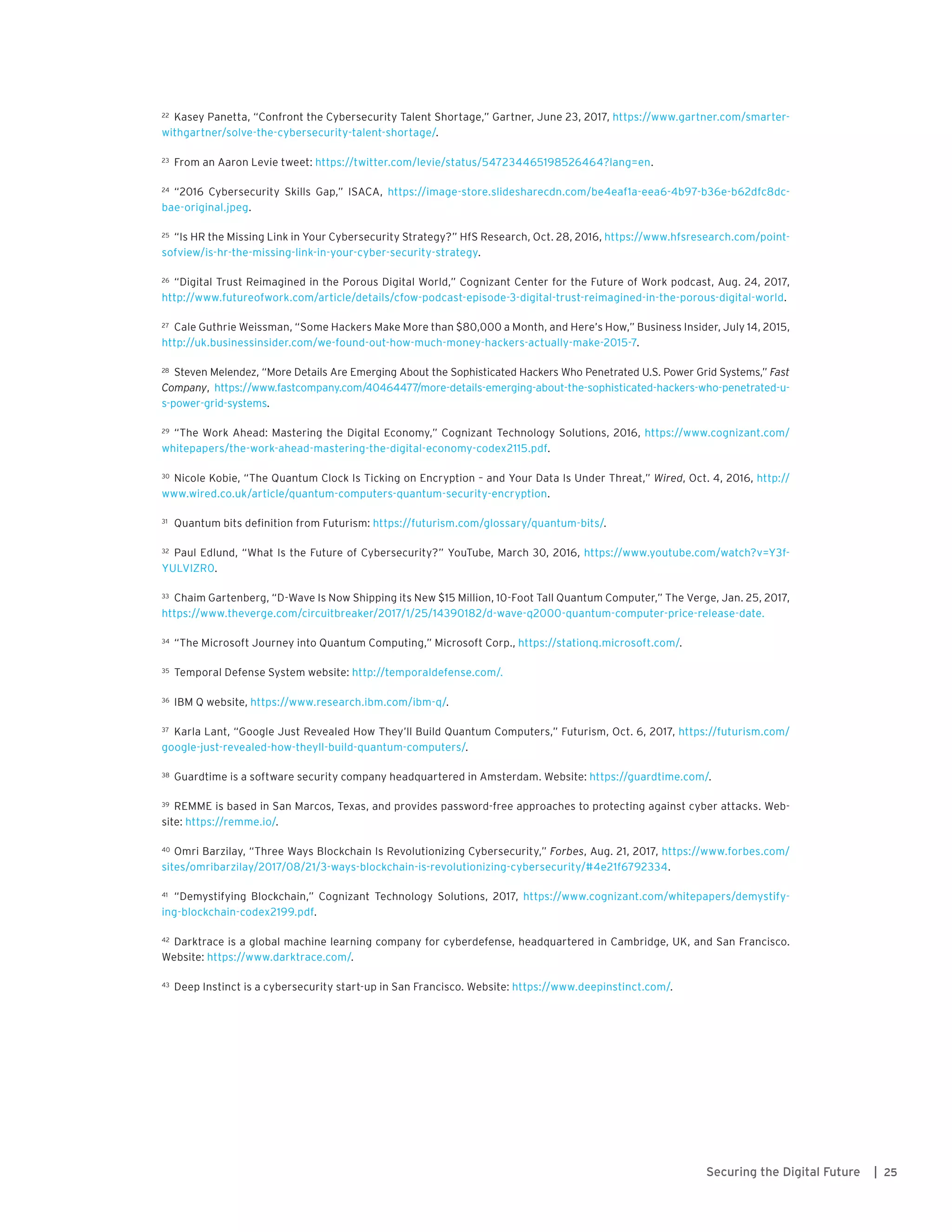 25Securing the Digital Future |
22	 Kasey Panetta, “Confront the Cybersecurity Talent Shortage,” Gartner, June 23, 2017, https://www.gartner.com/smarter-
withgartner/solve-the-cybersecurity-talent-shortage/.
23	 From an Aaron Levie tweet: https://twitter.com/levie/status/547234465198526464?lang=en.
24	 “2016 Cybersecurity Skills Gap,” ISACA, https://image-store.slidesharecdn.com/be4eaf1a-eea6-4b97-b36e-b62dfc8dc-
bae-original.jpeg.
25	 “Is HR the Missing Link in Your Cybersecurity Strategy?” HfS Research, Oct. 28, 2016, https://www.hfsresearch.com/point-
sofview/is-hr-the-missing-link-in-your-cyber-security-strategy.
26	 “Digital Trust Reimagined in the Porous Digital World,” Cognizant Center for the Future of Work podcast, Aug. 24, 2017,
http://www.futureofwork.com/article/details/cfow-podcast-episode-3-digital-trust-reimagined-in-the-porous-digital-world.
27	 Cale Guthrie Weissman, “Some Hackers Make More than $80,000 a Month, and Here’s How,” Business Insider, July 14, 2015,
http://uk.businessinsider.com/we-found-out-how-much-money-hackers-actually-make-2015-7.
28	 Steven Melendez, “More Details Are Emerging About the Sophisticated Hackers Who Penetrated U.S. Power Grid Systems,” Fast
Company, https://www.fastcompany.com/40464477/more-details-emerging-about-the-sophisticated-hackers-who-penetrated-u-
s-power-grid-systems.
29	 “The Work Ahead: Mastering the Digital Economy,” Cognizant Technology Solutions, 2016, https://www.cognizant.com/
whitepapers/the-work-ahead-mastering-the-digital-economy-codex2115.pdf.
30	 Nicole Kobie, “The Quantum Clock Is Ticking on Encryption – and Your Data Is Under Threat,” Wired, Oct. 4, 2016, http://
www.wired.co.uk/article/quantum-computers-quantum-security-encryption.
31	 Quantum bits definition from Futurism: https://futurism.com/glossary/quantum-bits/.
32	 Paul Edlund, “What Is the Future of Cybersecurity?” YouTube, March 30, 2016, https://www.youtube.com/watch?v=Y3f-
YULVIZR0.
33	 Chaim Gartenberg, “D-Wave Is Now Shipping its New $15 Million, 10-Foot Tall Quantum Computer,” The Verge, Jan. 25, 2017,
https://www.theverge.com/circuitbreaker/2017/1/25/14390182/d-wave-q2000-quantum-computer-price-release-date.
34	 “The Microsoft Journey into Quantum Computing,” Microsoft Corp., https://stationq.microsoft.com/.
35	 Temporal Defense System website: http://temporaldefense.com/.
36	 IBM Q website, https://www.research.ibm.com/ibm-q/.
37	 Karla Lant, “Google Just Revealed How They’ll Build Quantum Computers,” Futurism, Oct. 6, 2017, https://futurism.com/
google-just-revealed-how-theyll-build-quantum-computers/.
38	 Guardtime is a software security company headquartered in Amsterdam. Website: https://guardtime.com/.
39	 REMME is based in San Marcos, Texas, and provides password-free approaches to protecting against cyber attacks. Web-
site: https://remme.io/.
40	 Omri Barzilay, “Three Ways Blockchain Is Revolutionizing Cybersecurity,” Forbes, Aug. 21, 2017, https://www.forbes.com/
sites/omribarzilay/2017/08/21/3-ways-blockchain-is-revolutionizing-cybersecurity/#4e21f6792334.
41	 “Demystifying Blockchain,” Cognizant Technology Solutions, 2017, https://www.cognizant.com/whitepapers/demystify-
ing-blockchain-codex2199.pdf.
42	 Darktrace is a global machine learning company for cyberdefense, headquartered in Cambridge, UK, and San Francisco.
Website: https://www.darktrace.com/.
43	 Deep Instinct is a cybersecurity start-up in San Francisco. Website: https://www.deepinstinct.com/.
 