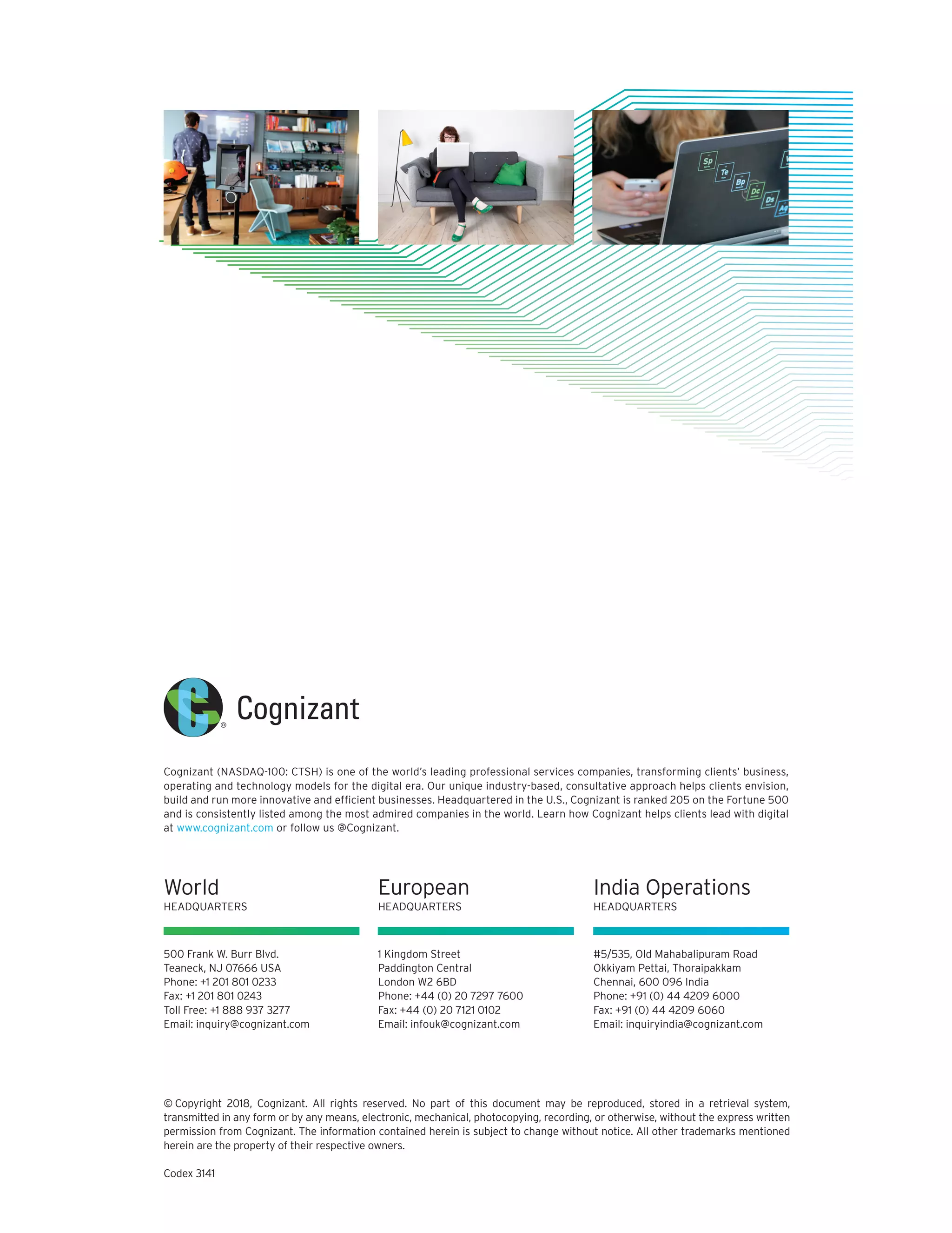 © Copyright 2018, Cognizant. All rights reserved. No part of this document may be reproduced, stored in a retrieval system,
transmitted in any form or by any means, electronic, mechanical, photocopying, recording, or otherwise, without the express written
permission from Cognizant. The information contained herein is subject to change without notice. All other trademarks mentioned
herein are the property of their respective owners.
Codex 3141
Cognizant (NASDAQ-100: CTSH) is one of the world’s leading professional services companies, transforming clients’ business,
operating and technology models for the digital era. Our unique industry-based, consultative approach helps clients envision,
build and run more innovative and efficient businesses. Headquartered in the U.S., Cognizant is ranked 205 on the Fortune 500
and is consistently listed among the most admired companies in the world. Learn how Cognizant helps clients lead with digital
at www.cognizant.com or follow us @Cognizant.
500 Frank W. Burr Blvd.
Teaneck, NJ 07666 USA
Phone: +1 201 801 0233
Fax: +1 201 801 0243
Toll Free: +1 888 937 3277
Email: inquiry@cognizant.com
1 Kingdom Street
Paddington Central
London W2 6BD
Phone: +44 (0) 20 7297 7600
Fax: +44 (0) 20 7121 0102
Email: infouk@cognizant.com
#5/535, Old Mahabalipuram Road
Okkiyam Pettai, Thoraipakkam
Chennai, 600 096 India
Phone: +91 (0) 44 4209 6000
Fax: +91 (0) 44 4209 6060
Email: inquiryindia@cognizant.com
World
HEADQUARTERS
European
HEADQUARTERS
India Operations
HEADQUARTERS
 