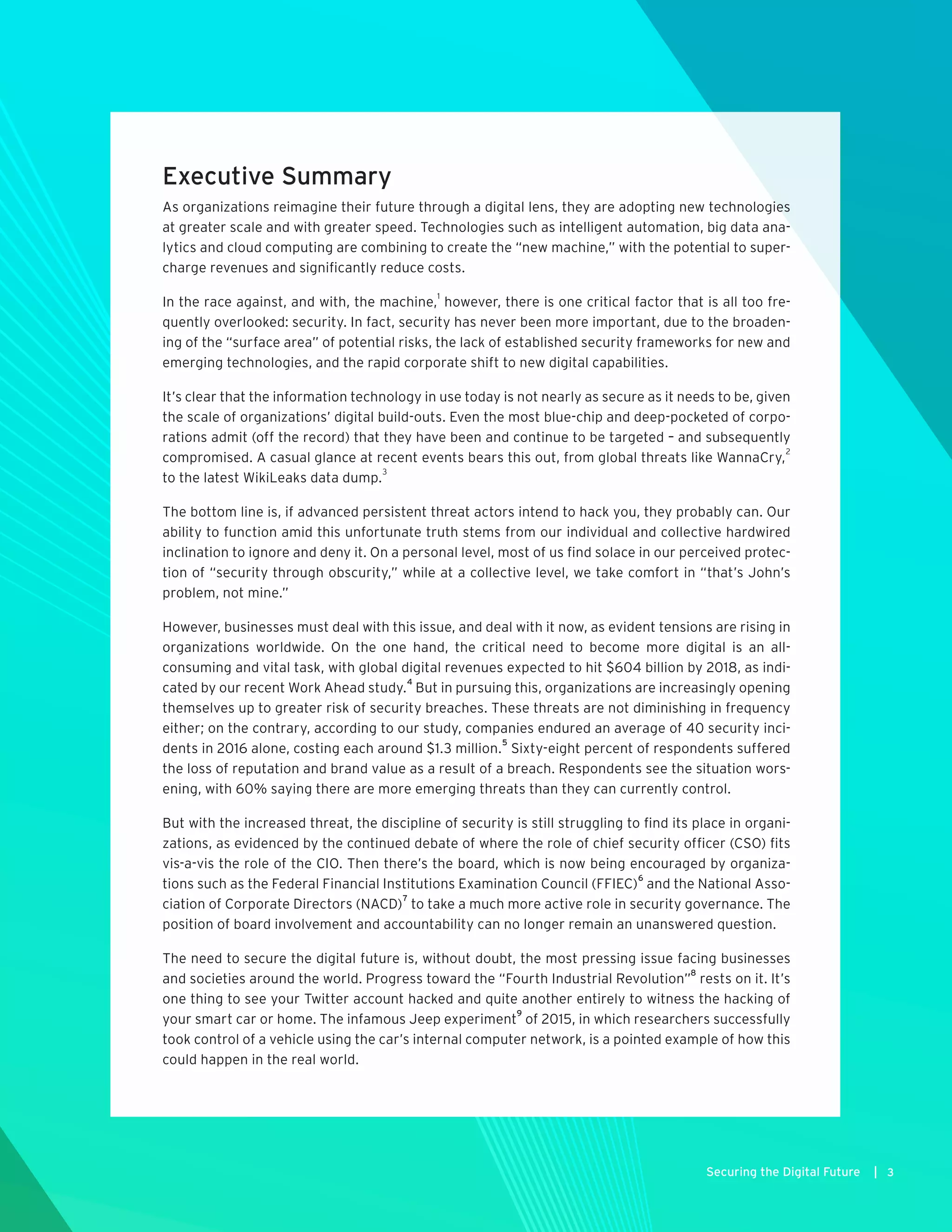 Executive Summary
As organizations reimagine their future through a digital lens, they are adopting new technologies
at greater scale and with greater speed. Technologies such as intelligent automation, big data ana-
lytics and cloud computing are combining to create the “new machine,” with the potential to super-
charge revenues and significantly reduce costs.
In the race against, and with, the machine,
1
however, there is one critical factor that is all too fre-
quently overlooked: security. In fact, security has never been more important, due to the broaden-
ing of the “surface area” of potential risks, the lack of established security frameworks for new and
emerging technologies, and the rapid corporate shift to new digital capabilities.
It’s clear that the information technology in use today is not nearly as secure as it needs to be, given
the scale of organizations’ digital build-outs. Even the most blue-chip and deep-pocketed of corpo-
rations admit (off the record) that they have been and continue to be targeted – and subsequently
compromised. A casual glance at recent events bears this out, from global threats like WannaCry,
2
to the latest WikiLeaks data dump.
3
The bottom line is, if advanced persistent threat actors intend to hack you, they probably can. Our
ability to function amid this unfortunate truth stems from our individual and collective hardwired
inclination to ignore and deny it. On a personal level, most of us find solace in our perceived protec-
tion of “security through obscurity,” while at a collective level, we take comfort in “that’s John’s
problem, not mine.”
However, businesses must deal with this issue, and deal with it now, as evident tensions are rising in
organizations worldwide. On the one hand, the critical need to become more digital is an all-
consuming and vital task, with global digital revenues expected to hit $604 billion by 2018, as indi-
cated by our recent Work Ahead study.
4
But in pursuing this, organizations are increasingly opening
themselves up to greater risk of security breaches. These threats are not diminishing in frequency
either; on the contrary, according to our study, companies endured an average of 40 security inci-
dents in 2016 alone, costing each around $1.3 million.
5
Sixty-eight percent of respondents suffered
the loss of reputation and brand value as a result of a breach. Respondents see the situation wors-
ening, with 60% saying there are more emerging threats than they can currently control.
But with the increased threat, the discipline of security is still struggling to find its place in organi-
zations, as evidenced by the continued debate of where the role of chief security officer (CSO) fits
vis-a-vis the role of the CIO. Then there’s the board, which is now being encouraged by organiza-
tions such as the Federal Financial Institutions Examination Council (FFIEC)
6
and the National Asso-
ciation of Corporate Directors (NACD)
7
to take a much more active role in security governance. The
position of board involvement and accountability can no longer remain an unanswered question.
The need to secure the digital future is, without doubt, the most pressing issue facing businesses
and societies around the world. Progress toward the “Fourth Industrial Revolution”
8
rests on it. It’s
one thing to see your Twitter account hacked and quite another entirely to witness the hacking of
your smart car or home. The infamous Jeep experiment
9
of 2015, in which researchers successfully
took control of a vehicle using the car’s internal computer network, is a pointed example of how this
could happen in the real world.
3Securing the Digital Future |
 