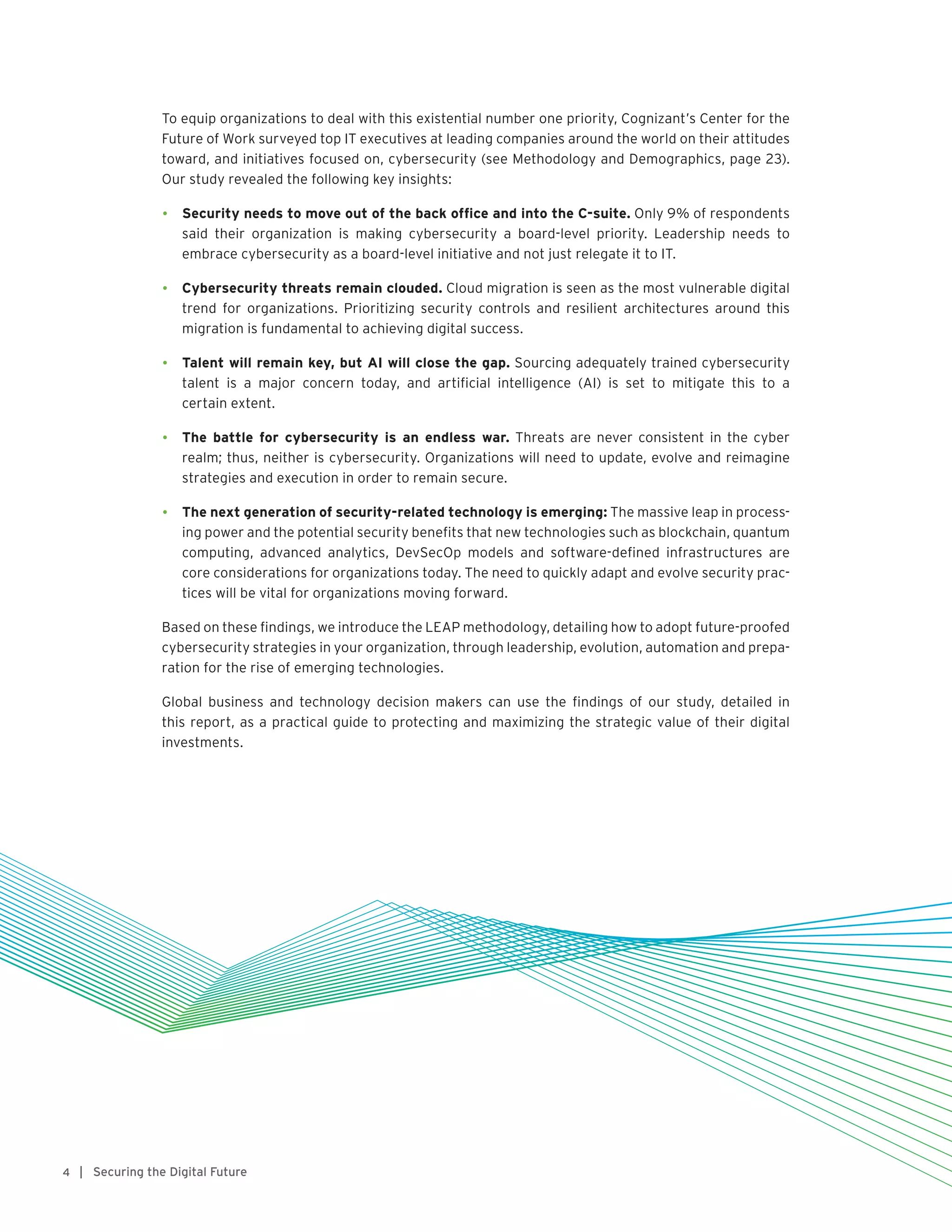 | Securing the Digital Future4
To equip organizations to deal with this existential number one priority, Cognizant’s Center for the
Future of Work surveyed top IT executives at leading companies around the world on their attitudes
toward, and initiatives focused on, cybersecurity (see Methodology and Demographics, page 23).
Our study revealed the following key insights:
•	 Security needs to move out of the back office and into the C-suite. Only 9% of respondents
said their organization is making cybersecurity a board-level priority. Leadership needs to
embrace cybersecurity as a board-level initiative and not just relegate it to IT.
•	 Cybersecurity threats remain clouded. Cloud migration is seen as the most vulnerable digital
trend for organizations. Prioritizing security controls and resilient architectures around this
migration is fundamental to achieving digital success.
•	 Talent will remain key, but AI will close the gap. Sourcing adequately trained cybersecurity
talent is a major concern today, and artificial intelligence (AI) is set to mitigate this to a
certain extent.
•	 The battle for cybersecurity is an endless war. Threats are never consistent in the cyber
realm; thus, neither is cybersecurity. Organizations will need to update, evolve and reimagine
strategies and execution in order to remain secure.
•	 The next generation of security-related technology is emerging: The massive leap in process-
ing power and the potential security benefits that new technologies such as blockchain, quantum
computing, advanced analytics, DevSecOp models and software-defined infrastructures are
core considerations for organizations today. The need to quickly adapt and evolve security prac-
tices will be vital for organizations moving forward.
Based on these findings, we introduce the LEAP methodology, detailing how to adopt future-proofed
cybersecurity strategies in your organization, through leadership, evolution, automation and prepa-
ration for the rise of emerging technologies.
Global business and technology decision makers can use the findings of our study, detailed in
this report, as a practical guide to protecting and maximizing the strategic value of their digital
investments.
 