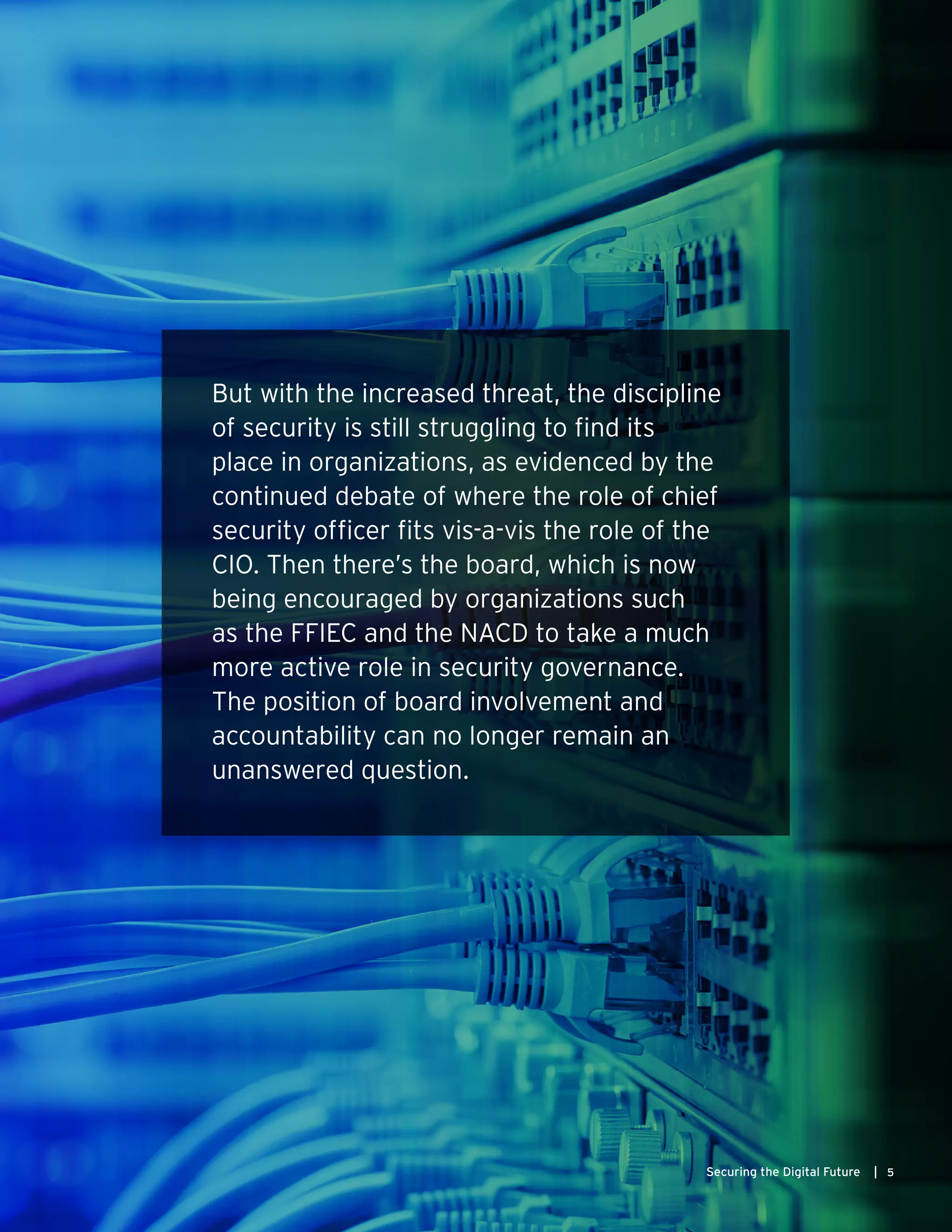 5Securing the Digital Future |
But with the increased threat, the discipline
of security is still struggling to find its
place in organizations, as evidenced by the
continued debate of where the role of chief
security officer fits vis-a-vis the role of the
CIO. Then there’s the board, which is now
being encouraged by organizations such
as the FFIEC and the NACD to take a much
more active role in security governance.
The position of board involvement and
accountability can no longer remain an
unanswered question.
 