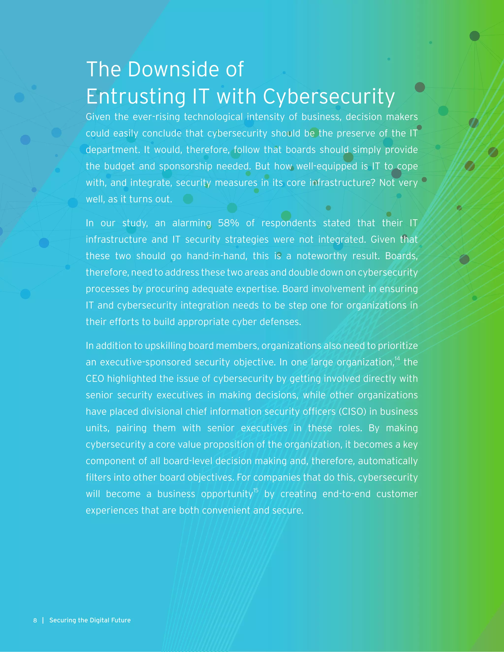The Downside of
Entrusting IT with Cybersecurity
Given the ever-rising technological intensity of business, decision makers
could easily conclude that cybersecurity should be the preserve of the IT
department. It would, therefore, follow that boards should simply provide
the budget and sponsorship needed. But how well-equipped is IT to cope
with, and integrate, security measures in its core infrastructure? Not very
well, as it turns out.
In our study, an alarming 58% of respondents stated that their IT
infrastructure and IT security strategies were not integrated. Given that
these two should go hand-in-hand, this is a noteworthy result. Boards,
therefore, need to address these two areas and double down on cybersecurity
processes by procuring adequate expertise. Board involvement in ensuring
IT and cybersecurity integration needs to be step one for organizations in
their efforts to build appropriate cyber defenses.
In addition to upskilling board members, organizations also need to prioritize
an executive-sponsored security objective. In one large organization,14
the
CEO highlighted the issue of cybersecurity by getting involved directly with
senior security executives in making decisions, while other organizations
have placed divisional chief information security officers (CISO) in business
units, pairing them with senior executives in these roles. By making
cybersecurity a core value proposition of the organization, it becomes a key
component of all board-level decision making and, therefore, automatically
filters into other board objectives. For companies that do this, cybersecurity
will become a business opportunity15
by creating end-to-end customer
experiences that are both convenient and secure.
8 | Securing the Digital Future
 