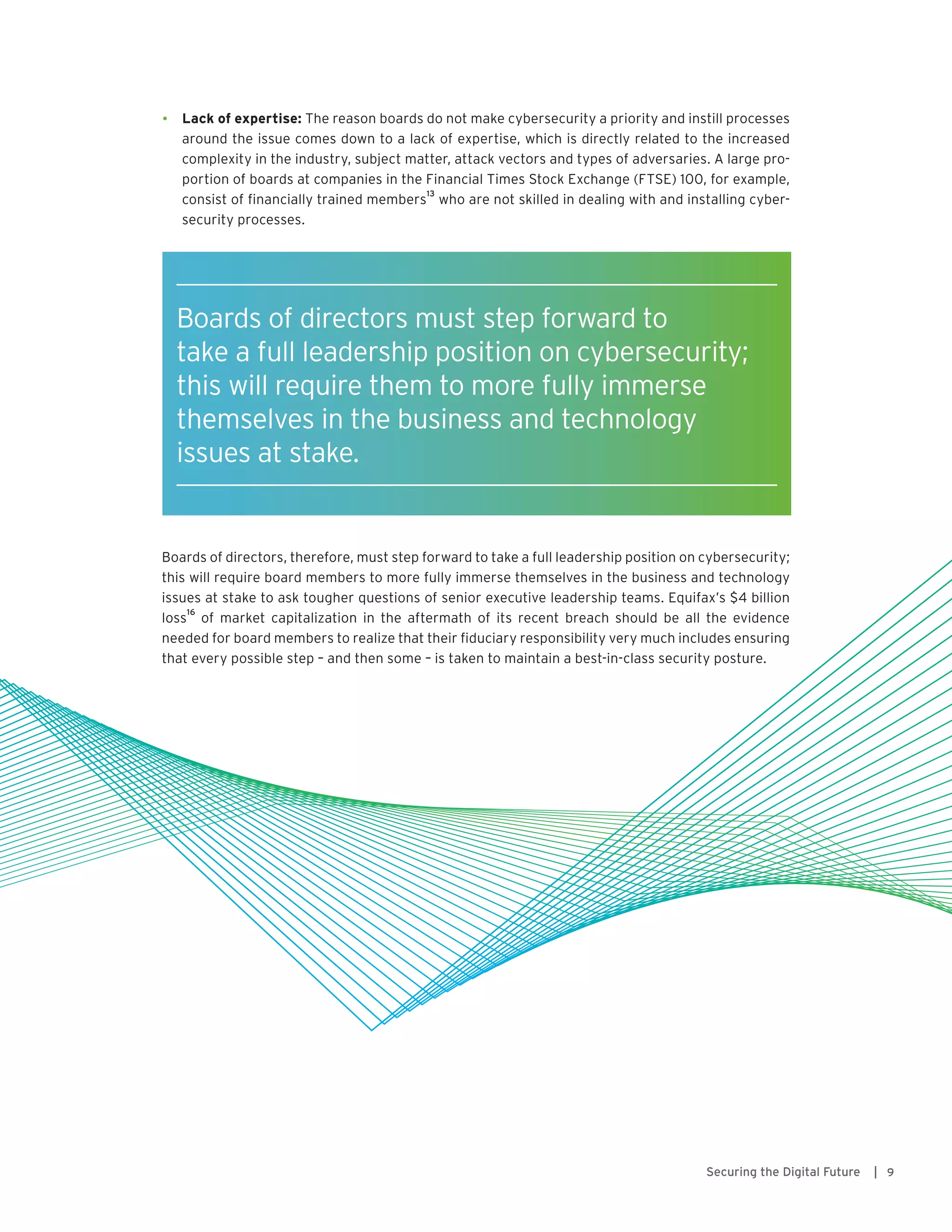 •	 Lack of expertise: The reason boards do not make cybersecurity a priority and instill processes
around the issue comes down to a lack of expertise, which is directly related to the increased
complexity in the industry, subject matter, attack vectors and types of adversaries. A large pro-
portion of boards at companies in the Financial Times Stock Exchange (FTSE) 100, for example,
consist of financially trained members
13
who are not skilled in dealing with and installing cyber-
security processes.
Boards of directors, therefore, must step forward to take a full leadership position on cybersecurity;
this will require board members to more fully immerse themselves in the business and technology
issues at stake to ask tougher questions of senior executive leadership teams. Equifax’s $4 billion
loss
16
of market capitalization in the aftermath of its recent breach should be all the evidence
needed for board members to realize that their fiduciary responsibility very much includes ensuring
that every possible step – and then some – is taken to maintain a best-in-class security posture.
9Securing the Digital Future |
Boards of directors must step forward to
take a full leadership position on cybersecurity;
this will require them to more fully immerse
themselves in the business and technology
issues at stake.
 