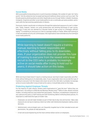 13Securing the Digital Future |
Social Media
With social platforms becoming more crucial to business strategies, the number of cyber risk “entry
points” into the enterprise has increased well beyond traditional attack vectors such as e-mail. The
threats posed by phishing attacks and other illegitimate access through Twitter, LinkedIn, Facebook,
Instagram, Snapchat and other social media platforms are a continually pervasive problem, partic-
ularly with the fast-evolving sophistication of attacks.
Previously, hackers would enter an enterprise through the inadvertent exposure of a user’s creden-
tials. Today, however, hackers are using workarounds and phishing techniques to gain access.
Famously, it took only one attempt by a Russian hacker to gain access to a Pentagon official’s
laptop,
19
in something as innocuous as a link to a package holiday on Twitter. While staff training on
e-mail and website security are commonplace, few organizations have extended security training to
social media platforms.
While learning to tweet doesn’t require a training manual, learning to tweet responsibly and effec-
tively without falling prey to its downsides, does. If your organization does not provide this type of
training to everyone from the newest entry-level recruit to the CEO (who is probably increasingly
active on social media after trying to hold out for years), it should take action on this today.
Protecting Against Employee Threats
For the majority of cyber attacks, hackers need organizations to “open the door” before they can
wreak havoc. According to a 2016 Harvard Business Review study,
20
60% of cyber attacks involved
insiders, including malicious and inadvertent participants. Therefore, a fundamental component of
any cybersecurity policy is staff training and staff monitoring. Before instituting these policies, it’s
important to understand the types of insider risks:
•	 Employees can and will make mistakes as part of their day-to-day role and function. Many data
exposures are not due to malicious intent but rather well-intentioned employees making unwise
decisions.
•	 Administrators and privileged users are frequently targeted due to their elevated access and
permissions. Yes, people do leak passwords.
•	 E-mail and social engineering are the most common attack vectors on employees.
While learning to tweet doesn’t require a training
manual, learning to tweet responsibly and
effectively without falling prey to its downsides,
does. If your organization does not provide this type
of training to everyone from the newest entry-level
recruit to the CEO (who is probably increasingly
active on social media after trying to hold out for
years), it should take action on this today.
 