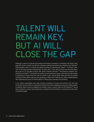 | Securing the Digital Future14
TALENT WILL
REMAIN KEY,
BUT AI WILL
CLOSE THE GAP
Although a wave of cybersecurity-related technology innovation is emerging (see Quick Take,
page 18), human workers are still the ultimate masterminds behind any cybersecurity defense.
21
Unfortunately, there is a significant global shortfall of cybersecurity talent.
22
As Aaron Levie,
CEO of the cloud storage company Box, recently said, “if you want a job for the next five years,
get a job in IT; if you want a job for life, study computer security.”
23
According to research con-
ducted by the ISACA,
24
a nonprofit information security advocacy group, cybersecurity jobs growth
is expanding at three times the rate of overall IT jobs, and by 2019, there will still be a global
shortage of two million cybersecurity positions. In March 2017, ISACA says, 53% of organizations
were experiencing up to six-month delays in filling open cybersecurity positions.
In our study, respondents saw cyber threats increasing in volume and severity over the next
12 months, and over 60% of respondents believe they have inadequate resources (namely talent)
to address these concerns. Budgets are another issue; a recent study by HfS Research
25
found
that in medium- to large-sized enterprises, a leading internal inhibitor to cybersecurity was a lack
of staffing budget.
 