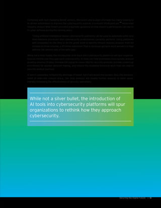 15Securing the Digital Future |
Combined with fast-changing threat vectors, this talent and budget shortage has many looking to
AI-driven automation to improve the cybersecurity outlook. In a recent CFoW podcast,
26
NelsonHall
industry analyst Mike Smart provided pragmatic guidance on how industry participants can use AI
in cyber defense during the coming years:
“Using artificial intelligence-based cybersecurity platforms can be used to automate some very
time-intensive processes that cybersecurity professionals currently perform. Using platforms
with embedded AI, the time to do the grunt work to identify threats reduces analysis from 60
minutes to three minutes, a 20-times reduction! That is obviously going to work wonders to help
address the volume side of the skills gap.”
While not a silver bullet, the introduction of AI tools into cybersecurity platforms will spur organiza-
tions to rethink how they approach cybersecurity. AI tools can help businesses more quickly analyze
growing volumes of data, increase the signal-to-noise ratio for security analysts, provide contextual
enrichment for quicker decision making, and reduce the mundane technical work that can lead to
security analyst burnout.
AI won’t completely mitigate the shortage of talent, but it will lessen the burden. Also, the enhance-
ment of level-one contact (a.k.a., tier one) analysts will enable further analysis in other areas,
thereby increasing the effectiveness of security operations.
While not a silver bullet, the introduction of
AI tools into cybersecurity platforms will spur
organizations to rethink how they approach
cybersecurity.
 