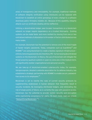 areas of transparency and immutability. For example, traditional methods
of software integrity verification using checksums can be replaced with
blockchain to establish an entire genealogy of every change to a software
download, patch, firmware, installer, etc. Because of this capability, integrity
attacks such as certificate stealing will be ineffective.
Utilizing a decentralized ledger, peer-to-peer transactions on a blockchain
network no longer require dependency on a trusted third-party. Existing
systems can be made faster and more resilient by moving from one or two
centralized methods of attestation to N-number of factors distributed across
many nodes.
For example, blockchain has the potential to remove one of the most fragile
of hacker targets: passwords. Today, companies such as Guardtime38
and
REMME39
are using blockchain to create a keyless signature infrastructure –
entirelyremovingpasswordsand,therefore,PKI–byharnessingdecentralized
systems on the blockchain. In theory, the use of blockchain will mitigate the
threat posed by quantum systems in years to come and, in the medium term,
will significantly bolster organizational and personal security.
We see take-up of blockchain-enabled cybersecurity today. For example,
Ukroporonprom, Ukraine’s umbrella association for its defense industry, has
established a strategic partnership with REMME to enable secure, password-
free access to its employees.40
Blockchain is set to rewrite the rules of current security protocols by
supplementing weaknesses in human behavior that frequently result in
security incidents. By leveraging distributed ledgers, and eliminating the
risk of single points of failure, as is currently the case with password access,
blockchain has the potential to provide holistic security and encryption
while maintaining convenience for users. (To learn more, read our e-book
“Demystifying Blockchain.”41
)
19Securing the Digital Future |
 