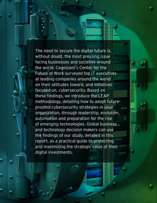 The need to secure the digital future is,
without doubt, the most pressing issue
facing businesses and societies around
the world. Cognizant’s Center for the
Future of Work surveyed top IT executives
at leading companies around the world
on their attitudes toward, and initiatives
focused on, cybersecurity. Based on
these findings, we introduce the LEAP
methodology, detailing how to adopt future-
proofed cybersecurity strategies in your
organization, through leadership, evolution,
automation and preparation for the rise
of emerging technologies. Global business
and technology decision makers can use
the findings of our study, detailed in this
report, as a practical guide to protecting
and maximizing the strategic value of their
digital investments.
 