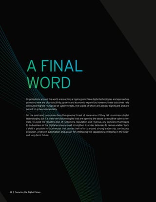 | Securing the Digital Future22
A FINAL
WORD
Organizations around the world are reaching a tipping point: New digital technologies and approaches
promise a new era of productivity, growth and economic expansion; however, these outcomes rely
on countering the rising tide of cyber threats, the scales of which are already significant and are
poised to grow exponentially.
On the one hand, companies face the genuine threat of irrelevance if they fail to embrace digital
technologies, but it’s these very technologies that are opening the doors to would-be cyber crim-
inals. To avoid the resulting loss of customers, reputation and revenue, any company that hopes
to do business in the digital economy must strengthen its cyber defenses to remain viable. Such
a shift is possible for businesses that center their efforts around strong leadership, continuous
evolution, AI-driven automation and a plan for embracing the capabilities emerging in the near-
and long-term future.
 