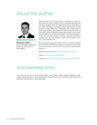 | Securing the Digital Future26
About the Author
Acknowledgments
The author would like to thank Daniel Smith, Jacob Rubin, Robert Missak, Matthew Tuttle,
Jeffrey Lewis and Tom Le from Cognizant’s Security Practice for their thorough review and
significant contributions to this white paper.
Michael Cook
Senior Manager, Cognizant’s
Center for the Future of
Work, EMEA
Michael Cook is a Senior Manager in Cognizant’s Center for
the Future of Work in EMEA. In this role, Mike identifies the
changing dynamics that will shape the business ecosystem of
the future, and delivers original research and analysis of work
trends in Europe. Mike also collaborates with a wide range of
technology thinkers and academics about what the future of
work will look like as digital changes many aspects of our work-
ing lives. Mike is an established speaker with broad experience
across the services market, including customer experience
management, buy-side advisory, talent and workforce solu-
tions, and cybersecurity.
Prior to joining Cognizant, Mike served as Global Research
Director with HfS Research, where he worked across multi-
ple research topics and led HfS’s buy-side focused research
program.
Michael can be reached at Michael.Cook@cognizant.com
Twitter: https://twitter.com/MikeMarkC
LinkedIn: https://www.linkedin.com/in/mike-cook-85550755/
 