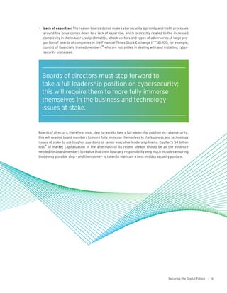 •	 Lack of expertise: The reason boards do not make cybersecurity a priority and instill processes
around the issue comes down to a lack of expertise, which is directly related to the increased
complexity in the industry, subject matter, attack vectors and types of adversaries. A large pro-
portion of boards at companies in the Financial Times Stock Exchange (FTSE) 100, for example,
consist of financially trained members
13
who are not skilled in dealing with and installing cyber-
security processes.
Boards of directors, therefore, must step forward to take a full leadership position on cybersecurity;
this will require board members to more fully immerse themselves in the business and technology
issues at stake to ask tougher questions of senior executive leadership teams. Equifax’s $4 billion
loss
16
of market capitalization in the aftermath of its recent breach should be all the evidence
needed for board members to realize that their fiduciary responsibility very much includes ensuring
that every possible step – and then some – is taken to maintain a best-in-class security posture.
9Securing the Digital Future |
Boards of directors must step forward to
take a full leadership position on cybersecurity;
this will require them to more fully immerse
themselves in the business and technology
issues at stake.
 