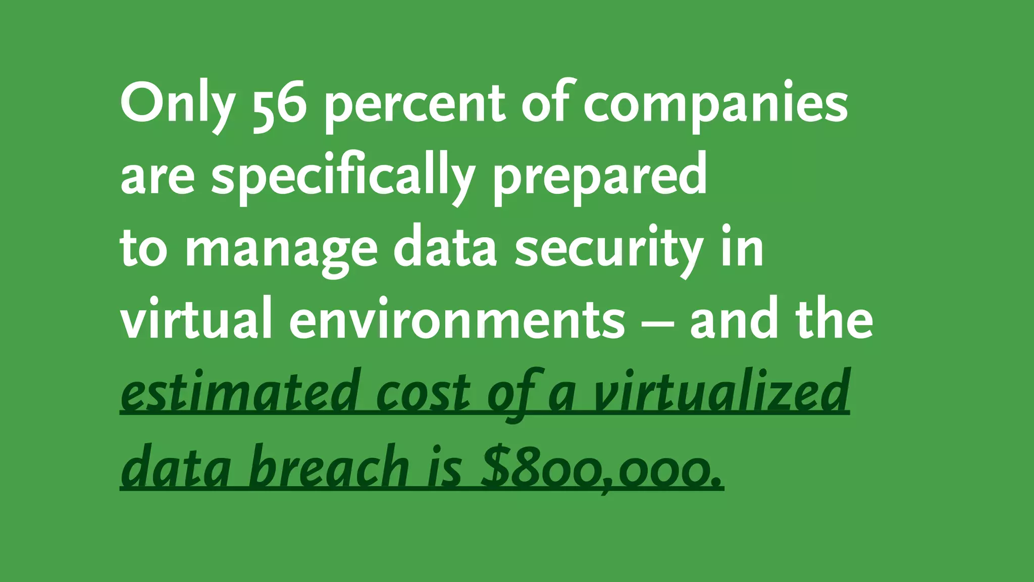 Only 56 percent of companies
are specifically prepared
to manage data security in
virtual environments – and the
estimated cost of a virtualized
data breach is $800,000.
 