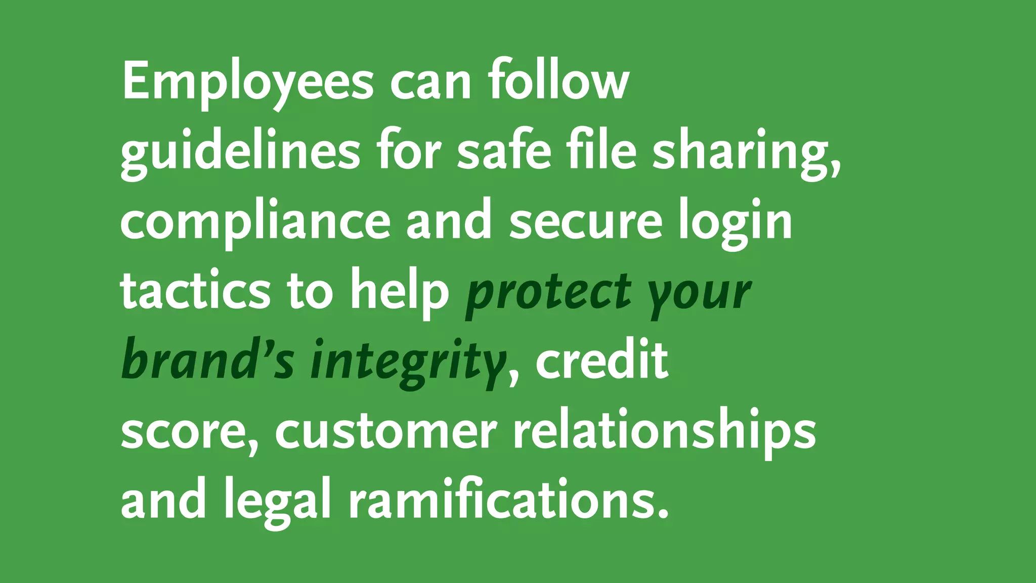 Employees can follow
guidelines for safe file sharing,
compliance and secure login
tactics to help protect your
brand’s integrity, credit
score, customer relationships
and legal ramifications.
 