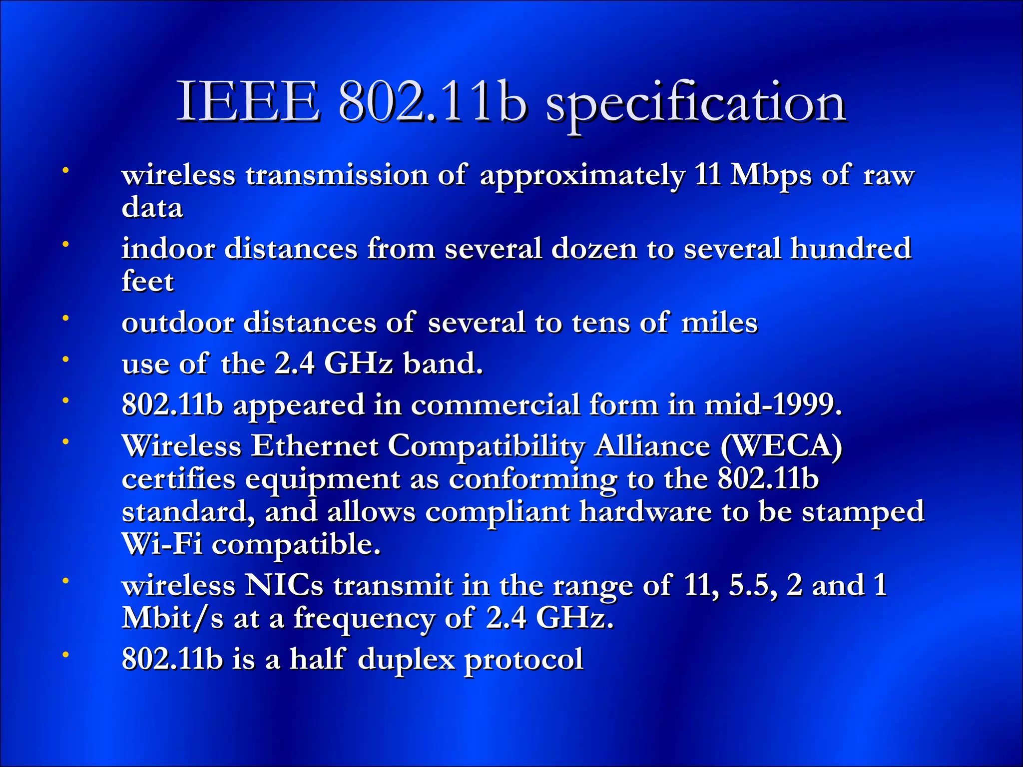 IEEE 802.11b specificationIEEE 802.11b specification
• wireless transmission of approximately 11 Mbps of rawwireless transmission of approximately 11 Mbps of raw
datadata
• indoor distances from several dozen to several hundredindoor distances from several dozen to several hundred
feetfeet
• outdoor distances of several to tens of milesoutdoor distances of several to tens of miles
• use of the 2.4 GHz band.use of the 2.4 GHz band.
• 802.11b appeared in commercial form in mid-1999.802.11b appeared in commercial form in mid-1999.
• Wireless Ethernet Compatibility Alliance (WECA)Wireless Ethernet Compatibility Alliance (WECA)
certifies equipment as conforming to the 802.11bcertifies equipment as conforming to the 802.11b
standard, and allows compliant hardware to be stampedstandard, and allows compliant hardware to be stamped
Wi-Fi compatible.Wi-Fi compatible.
• wireless NICs transmit in the range of 11, 5.5, 2 and 1wireless NICs transmit in the range of 11, 5.5, 2 and 1
Mbit/s at a frequency of 2.4 GHz.Mbit/s at a frequency of 2.4 GHz.
• 802.11b is a half duplex protocol802.11b is a half duplex protocol
 