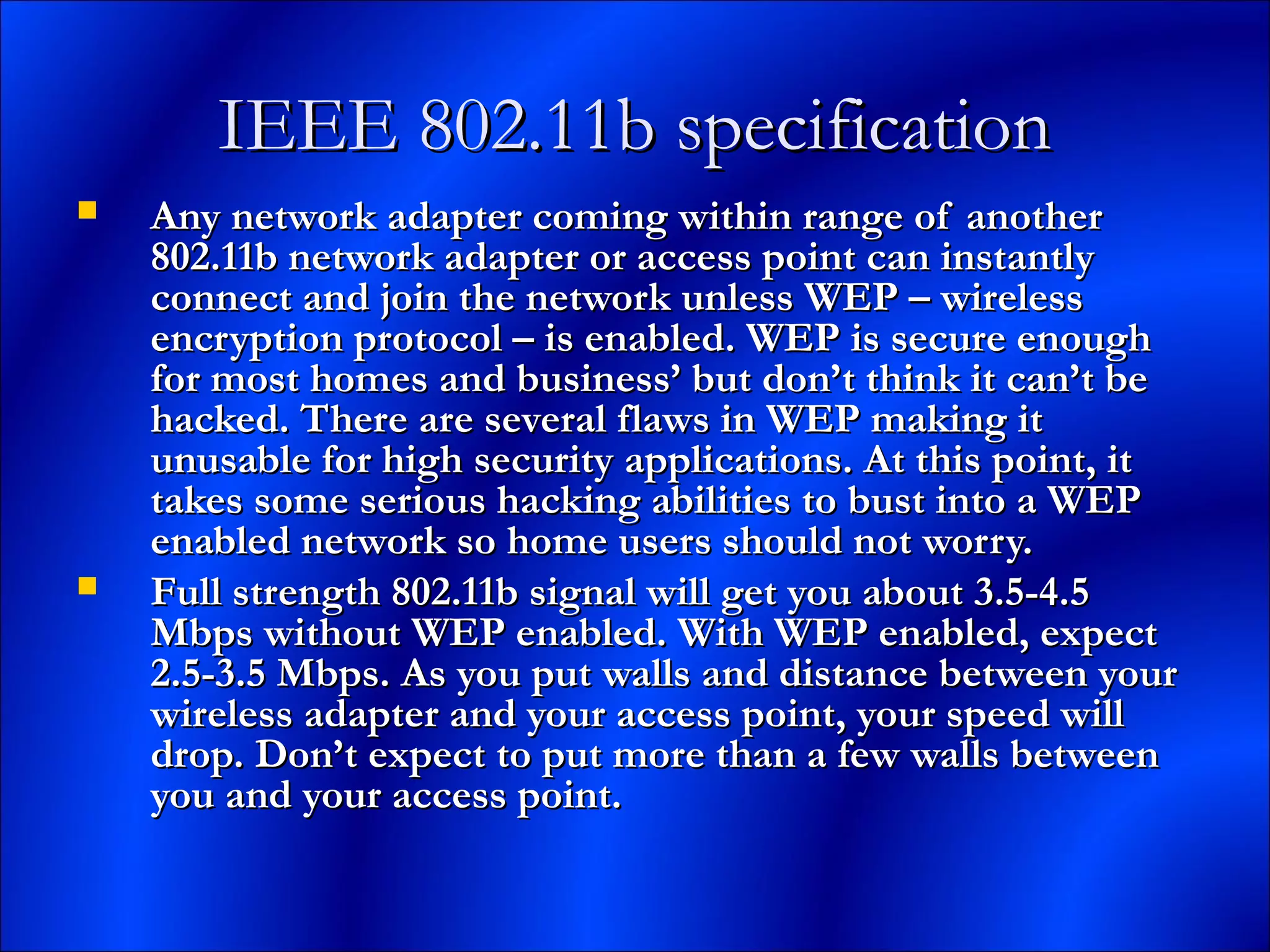 IEEE 802.11b specificationIEEE 802.11b specification
 Any network adapter coming within range of anotherAny network adapter coming within range of another
802.11b network adapter or access point can instantly802.11b network adapter or access point can instantly
connect and join the network unless WEP – wirelessconnect and join the network unless WEP – wireless
encryption protocol – is enabled. WEP is secure enoughencryption protocol – is enabled. WEP is secure enough
for most homes and business’ but don’t think it can’t befor most homes and business’ but don’t think it can’t be
hacked. There are several flaws in WEP making ithacked. There are several flaws in WEP making it
unusable for high security applications. At this point, itunusable for high security applications. At this point, it
takes some serious hacking abilities to bust into a WEPtakes some serious hacking abilities to bust into a WEP
enabled network so home users should not worry.enabled network so home users should not worry.
 Full strength 802.11b signal will get you about 3.5-4.5Full strength 802.11b signal will get you about 3.5-4.5
Mbps without WEP enabled. With WEP enabled, expectMbps without WEP enabled. With WEP enabled, expect
2.5-3.5 Mbps. As you put walls and distance between your2.5-3.5 Mbps. As you put walls and distance between your
wireless adapter and your access point, your speed willwireless adapter and your access point, your speed will
drop. Don’t expect to put more than a few walls betweendrop. Don’t expect to put more than a few walls between
you and your access point.you and your access point.
 