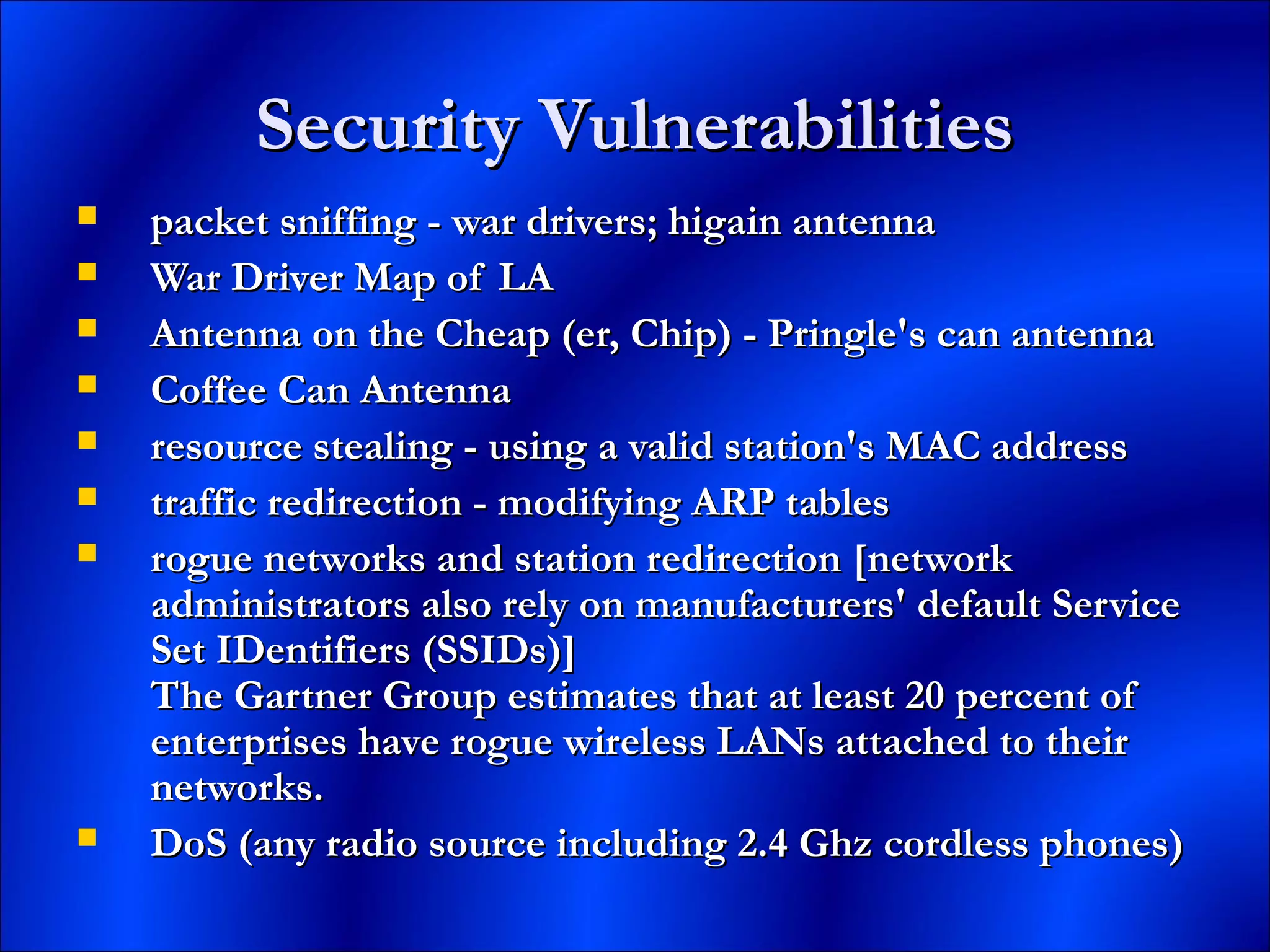 Security VulnerabilitiesSecurity Vulnerabilities
 packet sniffing - war drivers; higain antennapacket sniffing - war drivers; higain antenna
 War Driver Map of LAWar Driver Map of LA
 Antenna on the Cheap (er, Chip) - Pringle's can antennaAntenna on the Cheap (er, Chip) - Pringle's can antenna
 Coffee Can AntennaCoffee Can Antenna
 resource stealing - using a valid station's MAC addressresource stealing - using a valid station's MAC address
 traffic redirection - modifying ARP tablestraffic redirection - modifying ARP tables
 rogue networks and station redirection [networkrogue networks and station redirection [network
administrators also rely on manufacturers' default Serviceadministrators also rely on manufacturers' default Service
Set IDentifiers (SSIDs)]Set IDentifiers (SSIDs)]
The Gartner Group estimates that at least 20 percent ofThe Gartner Group estimates that at least 20 percent of
enterprises have rogue wireless LANs attached to theirenterprises have rogue wireless LANs attached to their
networks.networks.
 DoS (any radio source including 2.4 Ghz cordless phones)DoS (any radio source including 2.4 Ghz cordless phones)
 