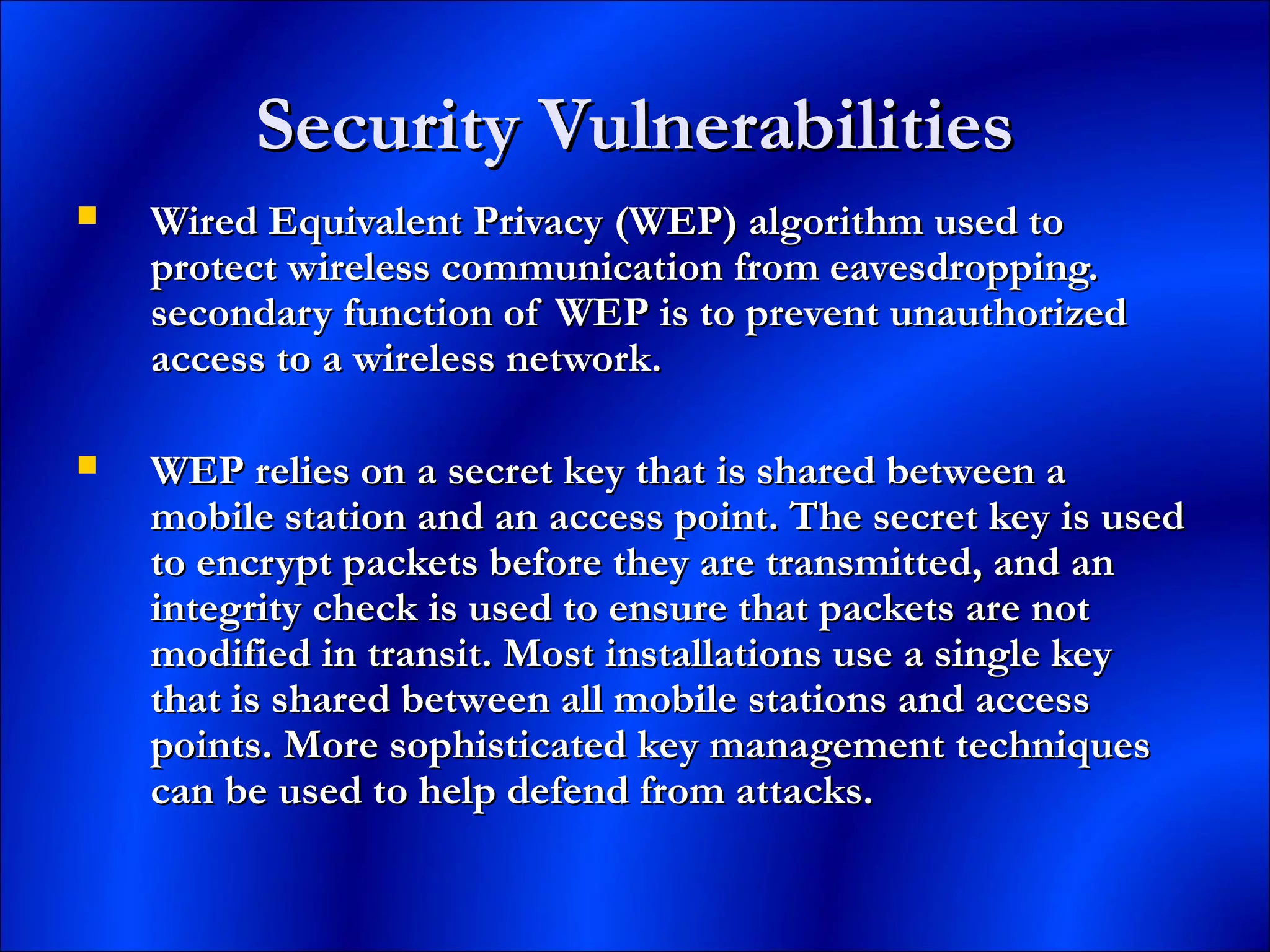 Security VulnerabilitiesSecurity Vulnerabilities
 Wired Equivalent Privacy (WEP) algorithm used toWired Equivalent Privacy (WEP) algorithm used to
protect wireless communication from eavesdropping.protect wireless communication from eavesdropping.
secondary function of WEP is to prevent unauthorizedsecondary function of WEP is to prevent unauthorized
access to a wireless network.access to a wireless network.
 WEP relies on a secret key that is shared between aWEP relies on a secret key that is shared between a
mobile station and an access point. The secret key is usedmobile station and an access point. The secret key is used
to encrypt packets before they are transmitted, and anto encrypt packets before they are transmitted, and an
integrity check is used to ensure that packets are notintegrity check is used to ensure that packets are not
modified in transit. Most installations use a single keymodified in transit. Most installations use a single key
that is shared between all mobile stations and accessthat is shared between all mobile stations and access
points. More sophisticated key management techniquespoints. More sophisticated key management techniques
can be used to help defend from attacks.can be used to help defend from attacks.
 