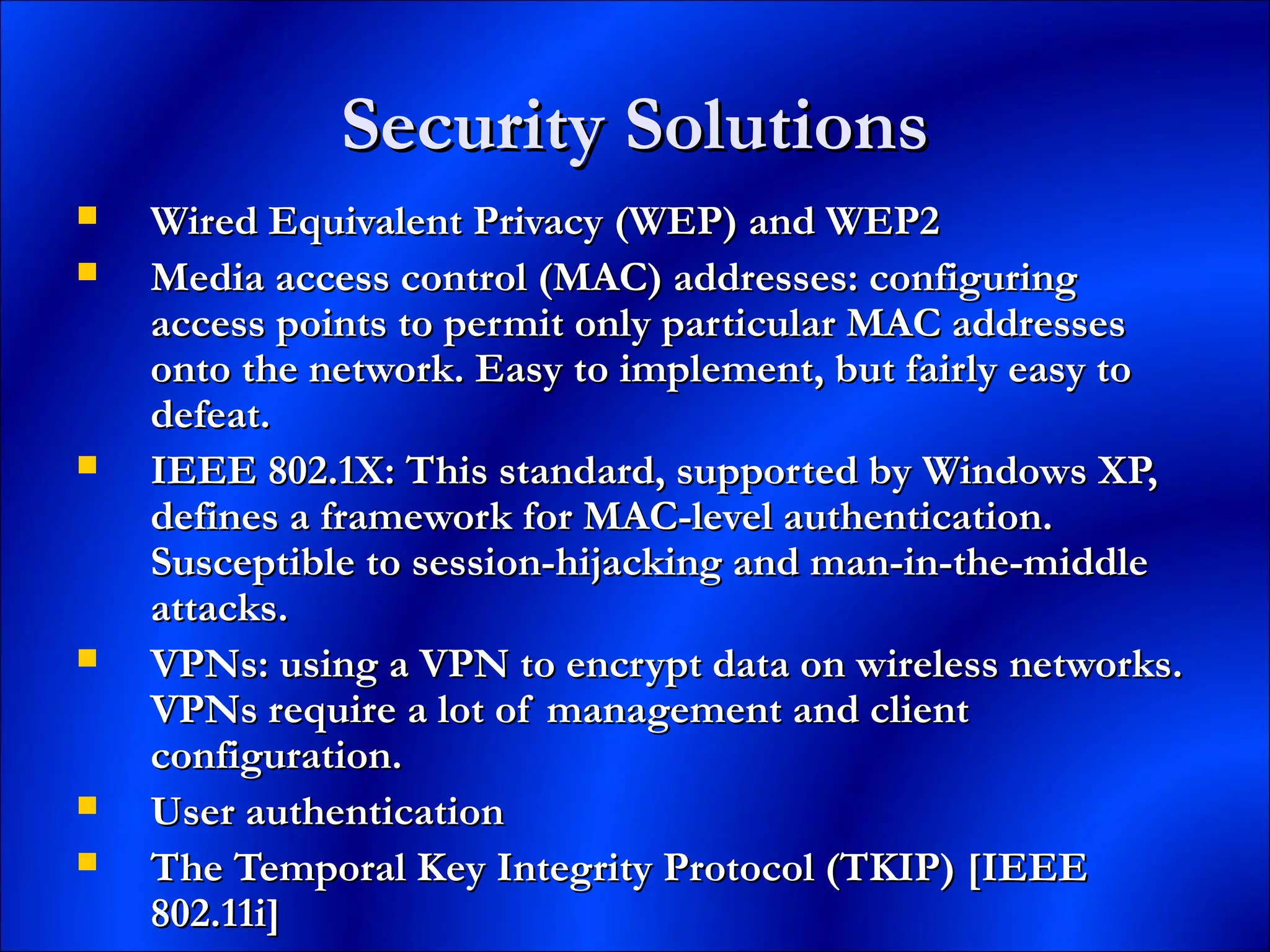 Security SolutionsSecurity Solutions
 Wired Equivalent Privacy (WEP) and WEP2Wired Equivalent Privacy (WEP) and WEP2
 Media access control (MAC) addresses: configuringMedia access control (MAC) addresses: configuring
access points to permit only particular MAC addressesaccess points to permit only particular MAC addresses
onto the network. Easy to implement, but fairly easy toonto the network. Easy to implement, but fairly easy to
defeat.defeat.
 IEEE 802.1X: This standard, supported by Windows XP,IEEE 802.1X: This standard, supported by Windows XP,
defines a framework for MAC-level authentication.defines a framework for MAC-level authentication.
Susceptible to session-hijacking and man-in-the-middleSusceptible to session-hijacking and man-in-the-middle
attacks.attacks.
 VPNs: using a VPN to encrypt data on wireless networks.VPNs: using a VPN to encrypt data on wireless networks.
VPNs require a lot of management and clientVPNs require a lot of management and client
configuration.configuration.
 User authenticationUser authentication
 The Temporal Key Integrity Protocol (TKIP) [IEEEThe Temporal Key Integrity Protocol (TKIP) [IEEE
802.11i]802.11i]
 
