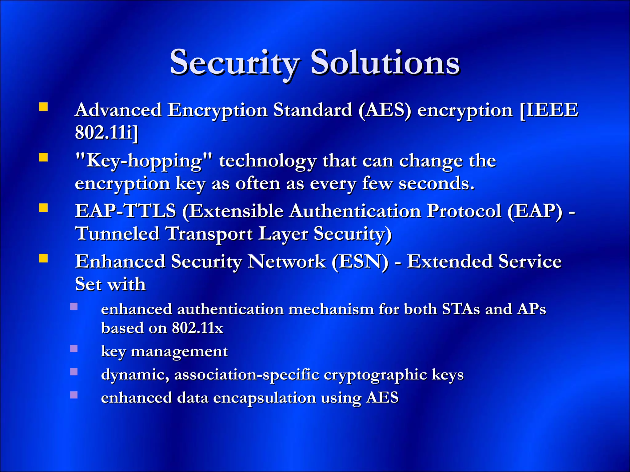 Security SolutionsSecurity Solutions
 Advanced Encryption Standard (AES) encryption [IEEEAdvanced Encryption Standard (AES) encryption [IEEE
802.11i]802.11i]
 "Key-hopping" technology that can change the"Key-hopping" technology that can change the
encryption key as often as every few seconds.encryption key as often as every few seconds.
 EAP-TTLS (Extensible Authentication Protocol (EAP) -EAP-TTLS (Extensible Authentication Protocol (EAP) -
Tunneled Transport Layer Security)Tunneled Transport Layer Security)
 Enhanced Security Network (ESN) - Extended ServiceEnhanced Security Network (ESN) - Extended Service
Set withSet with
 enhanced authentication mechanism for both STAs and APsenhanced authentication mechanism for both STAs and APs
based on 802.11xbased on 802.11x
 key managementkey management
 dynamic, association-specific cryptographic keysdynamic, association-specific cryptographic keys
 enhanced data encapsulation using AESenhanced data encapsulation using AES
 