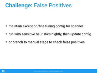 www.container-solutions.com | info@container-solutions.com
Challenge: False Positives
• maintain exception/ﬁne tuning conﬁg for scanner
• run with sensitive heuristics nightly, then update conﬁg
• or branch to manual stage to check false positives
 