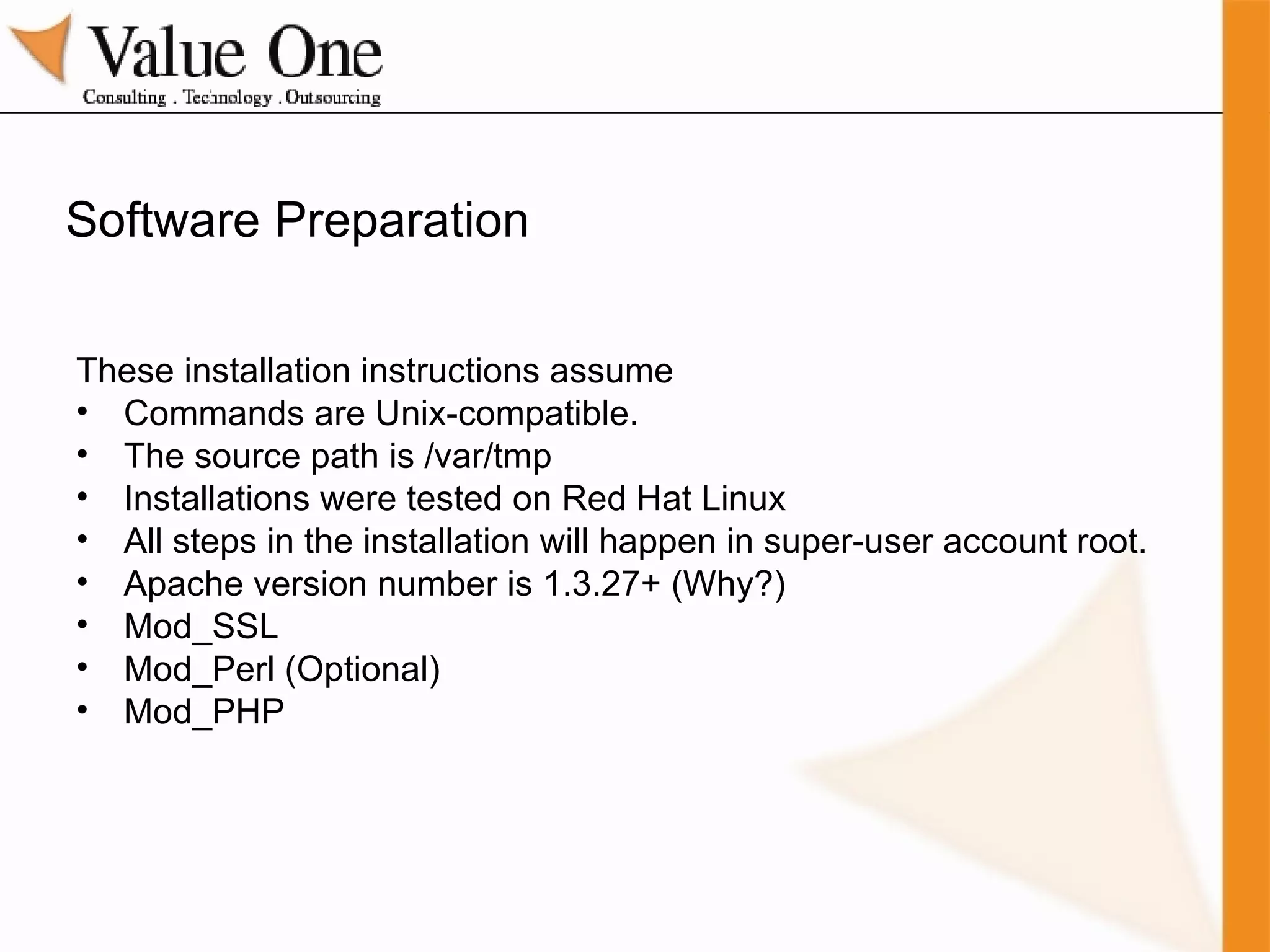 Software Preparation These installation instructions assume Commands are Unix-compatible. The source path is /var/tmp  Installations were tested on Red Hat Linux All steps in the installation will happen in super-user account root. Apache version number is 1.3.27+ (Why?) Mod_SSL  Mod_Perl (Optional) Mod_PHP 