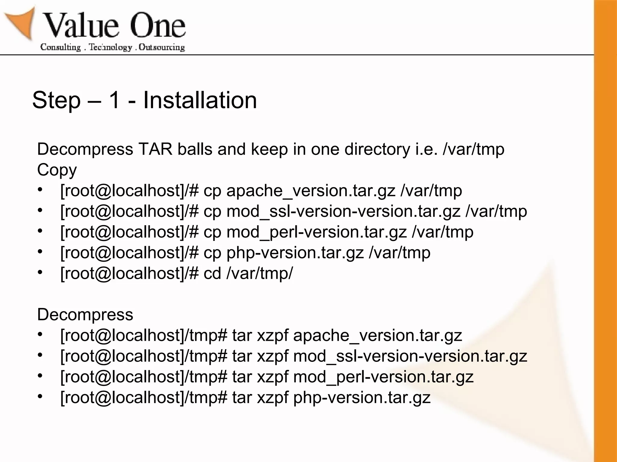 Step – 1 - Installation Decompress TAR balls and keep in one directory i.e. /var/tmp Copy [root@localhost]/# cp apache_version.tar.gz /var/tmp [root@localhost]/# cp mod_ssl-version-version.tar.gz /var/tmp [root@localhost]/# cp mod_perl-version.tar.gz /var/tmp [root@localhost]/# cp php-version.tar.gz /var/tmp [root@localhost]/# cd /var/tmp/ Decompress [root@localhost]/tmp# tar xzpf apache_version.tar.gz [root@localhost]/tmp# tar xzpf mod_ssl-version-version.tar.gz [root@localhost]/tmp# tar xzpf mod_perl-version.tar.gz [root@localhost]/tmp# tar xzpf php-version.tar.gz 