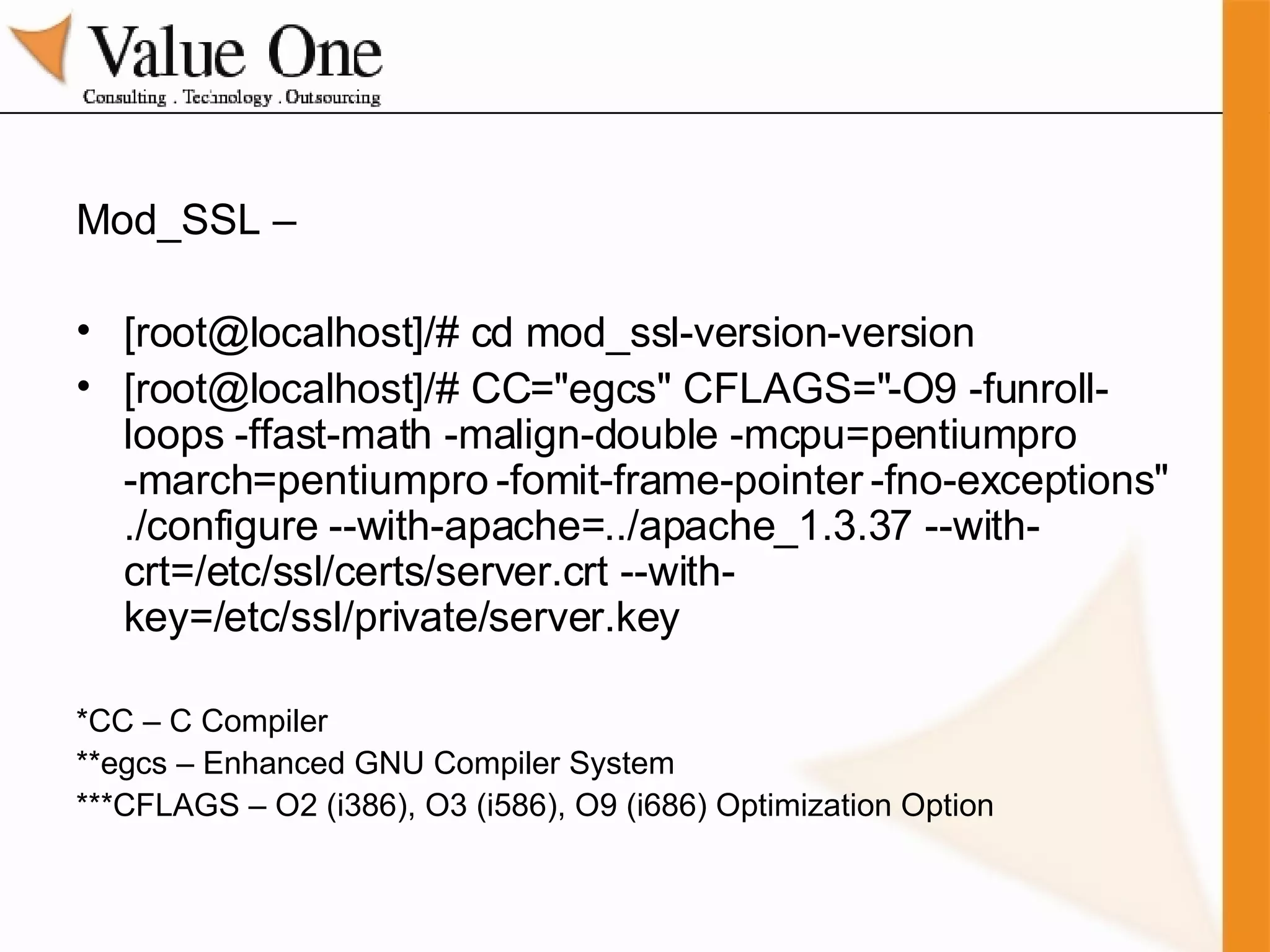 Mod_SSL – [root@localhost]/# cd mod_ssl-version-version [root@localhost]/# CC="egcs" CFLAGS="-O9 -funroll-loops -ffast-math -malign-double -mcpu=pentiumpro -march=pentiumpro -fomit-frame-pointer -fno-exceptions" ./configure --with-apache=../apache_1.3.37 --with-crt=/etc/ssl/certs/server.crt --with-key=/etc/ssl/private/server.key *CC – C Compiler **egcs – Enhanced GNU Compiler System ***CFLAGS – O2 (i386), O3 (i586), O9 (i686) Optimization Option 