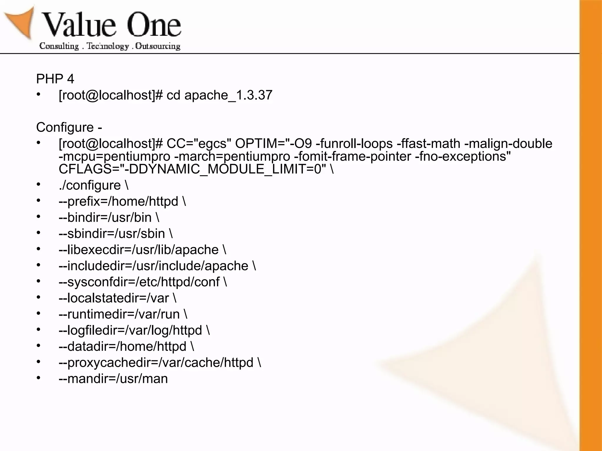 PHP 4 [root@localhost]# cd apache_1.3.37 Configure -  [root@localhost]# CC="egcs" OPTIM="-O9 -funroll-loops -ffast-math -malign-double -mcpu=pentiumpro -march=pentiumpro -fomit-frame-pointer -fno-exceptions" CFLAGS="-DDYNAMIC_MODULE_LIMIT=0" \ ./configure \ --prefix=/home/httpd \ --bindir=/usr/bin \ --sbindir=/usr/sbin \ --libexecdir=/usr/lib/apache \ --includedir=/usr/include/apache \ --sysconfdir=/etc/httpd/conf \ --localstatedir=/var \ --runtimedir=/var/run \ --logfiledir=/var/log/httpd \ --datadir=/home/httpd \ --proxycachedir=/var/cache/httpd \ --mandir=/usr/man 
