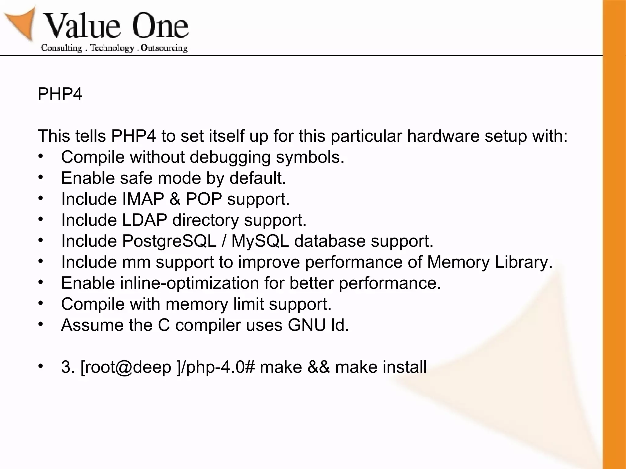 PHP4 This tells PHP4 to set itself up for this particular hardware setup with: Compile without debugging symbols. Enable safe mode by default. Include IMAP & POP support. Include LDAP directory support. Include PostgreSQL / MySQL database support. Include mm support to improve performance of Memory Library. Enable inline-optimization for better performance. Compile with memory limit support. Assume the C compiler uses GNU ld.  3. [root@deep ]/php-4.0# make && make install 