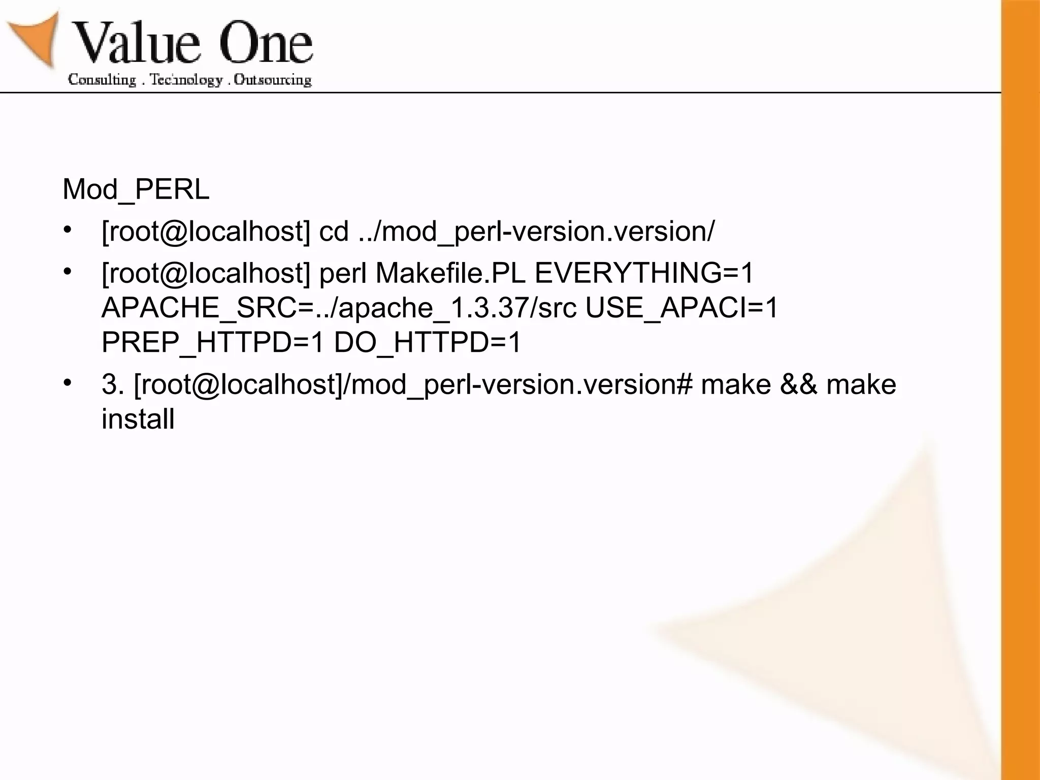 Mod_PERL [root@localhost] cd ../mod_perl-version.version/  [root@localhost] perl Makefile.PL EVERYTHING=1 APACHE_SRC=../apache_1.3.37/src USE_APACI=1 PREP_HTTPD=1 DO_HTTPD=1 3. [root@localhost]/mod_perl-version.version# make && make install 