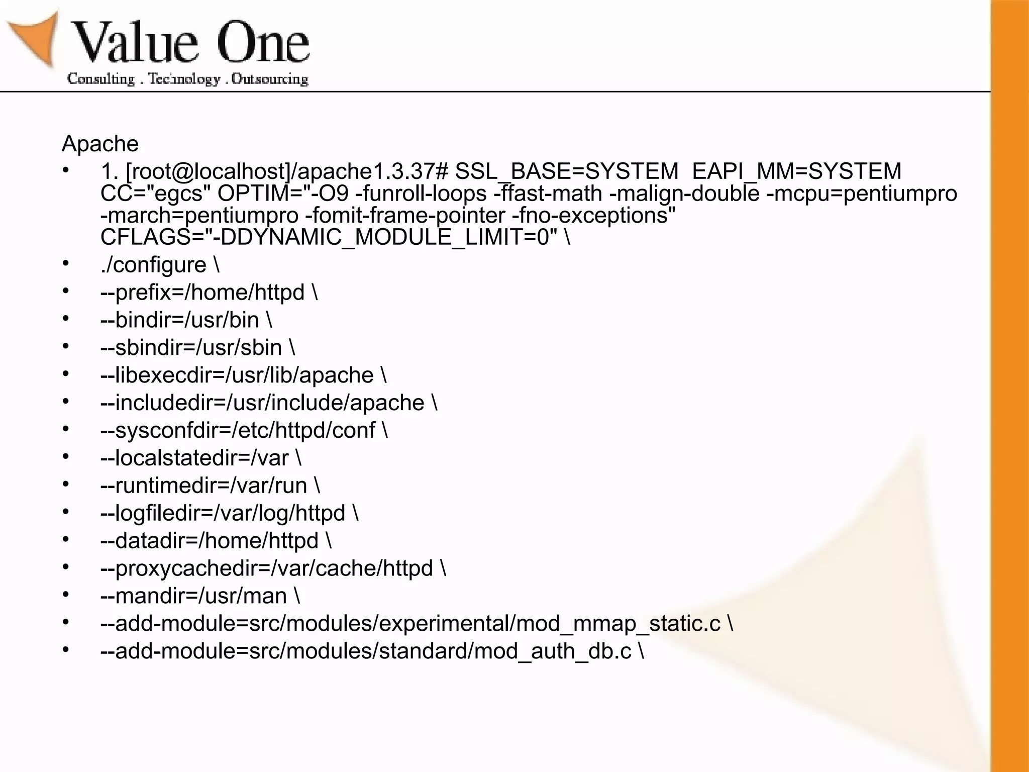Apache 1. [root@localhost]/apache1.3.37# SSL_BASE=SYSTEM  EAPI_MM=SYSTEM CC="egcs" OPTIM="-O9 -funroll-loops -ffast-math -malign-double -mcpu=pentiumpro -march=pentiumpro -fomit-frame-pointer -fno-exceptions" CFLAGS="-DDYNAMIC_MODULE_LIMIT=0" \ ./configure \ --prefix=/home/httpd \ --bindir=/usr/bin \ --sbindir=/usr/sbin \ --libexecdir=/usr/lib/apache \ --includedir=/usr/include/apache \ --sysconfdir=/etc/httpd/conf \ --localstatedir=/var \ --runtimedir=/var/run \ --logfiledir=/var/log/httpd \ --datadir=/home/httpd \ --proxycachedir=/var/cache/httpd \ --mandir=/usr/man \ --add-module=src/modules/experimental/mod_mmap_static.c \ --add-module=src/modules/standard/mod_auth_db.c \ 