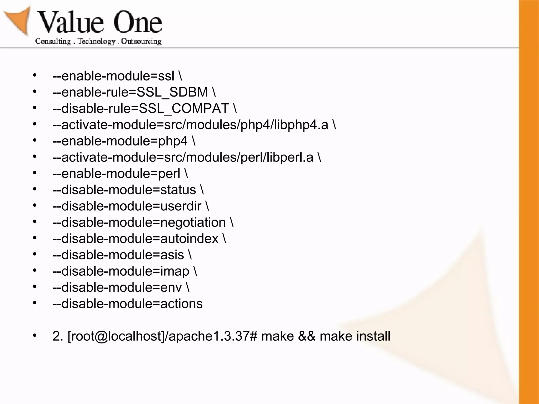 --enable-module=ssl \ --enable-rule=SSL_SDBM \ --disable-rule=SSL_COMPAT \ --activate-module=src/modules/php4/libphp4.a \ --enable-module=php4 \ --activate-module=src/modules/perl/libperl.a \ --enable-module=perl \ --disable-module=status \ --disable-module=userdir \ --disable-module=negotiation \ --disable-module=autoindex \ --disable-module=asis \ --disable-module=imap \ --disable-module=env \ --disable-module=actions 2. [root@localhost]/apache1.3.37# make && make install 