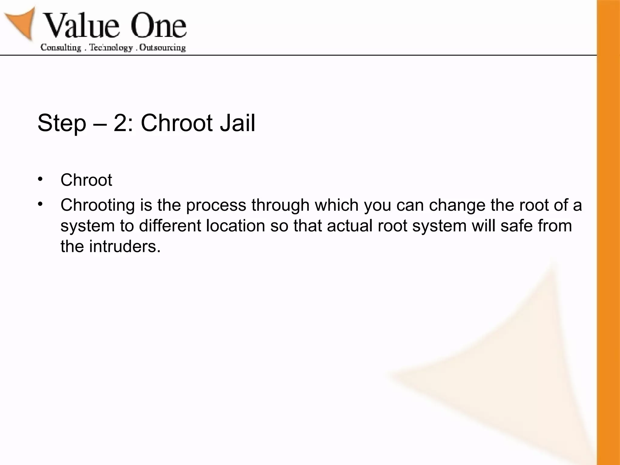 Step – 2: Chroot Jail Chroot Chrooting is the process through which you can change the root of a system to different location so that actual root system will safe from the intruders. 