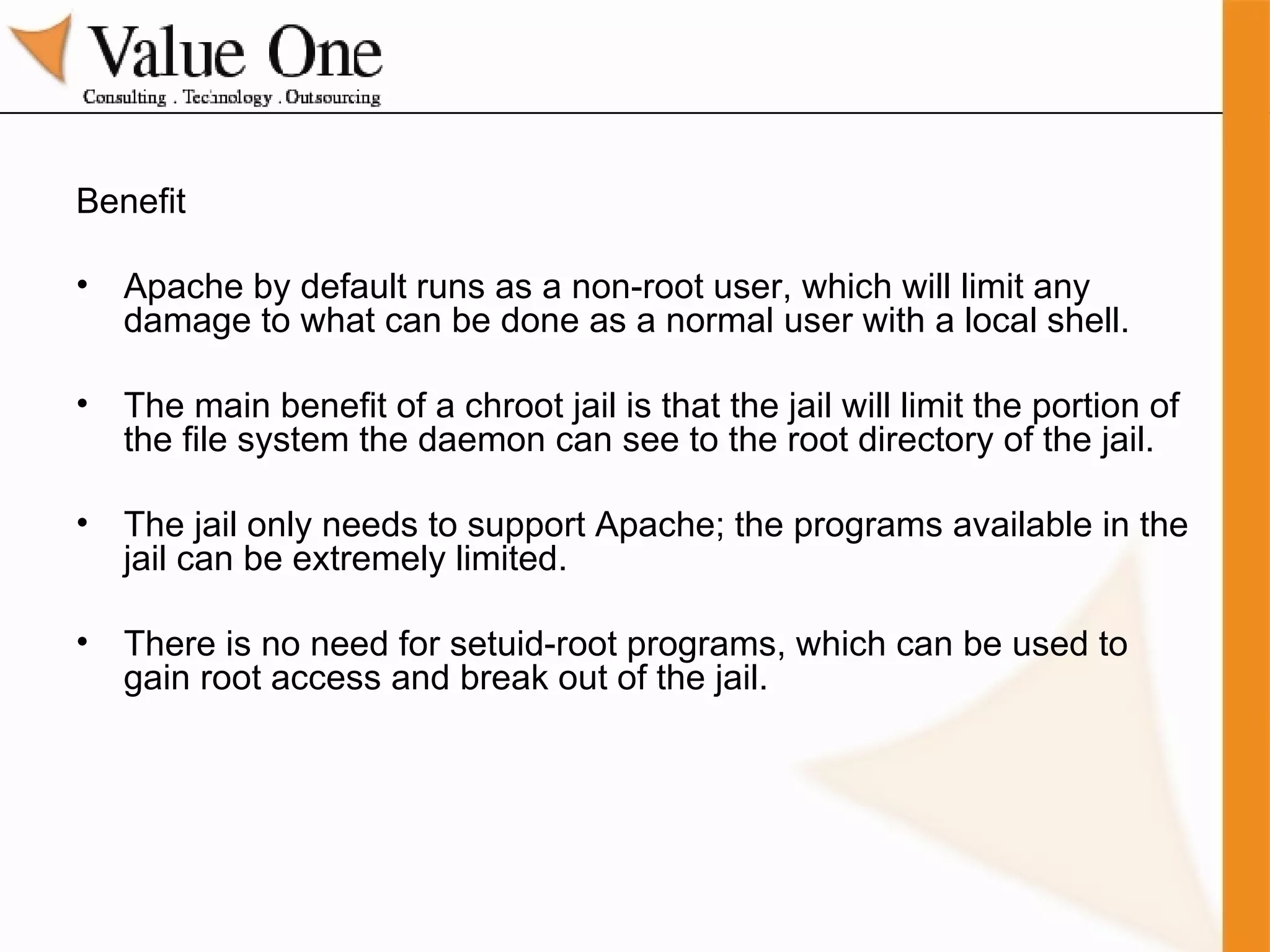 Benefit Apache by default runs as a non-root user, which will limit any damage to what can be done as a normal user with a local shell. The main benefit of a chroot jail is that the jail will limit the portion of the file system the daemon can see to the root directory of the jail. The jail only needs to support Apache; the programs available in the jail can be extremely limited. There is no need for setuid-root programs, which can be used to gain root access and break out of the jail. 