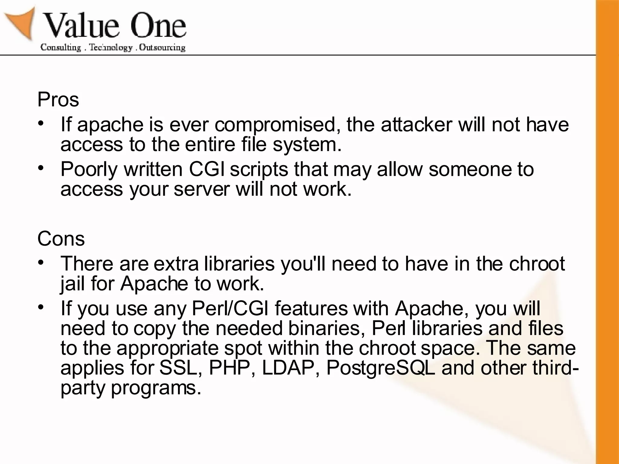 Pros If apache is ever compromised, the attacker will not have access to the entire file system. Poorly written CGI scripts that may allow someone to access your server will not work.  Cons There are extra libraries you'll need to have in the chroot jail for Apache to work. If you use any Perl/CGI features with Apache, you will need to copy the needed binaries, Perl libraries and files to the appropriate spot within the chroot space. The same applies for SSL, PHP, LDAP, PostgreSQL and other third-party programs. 