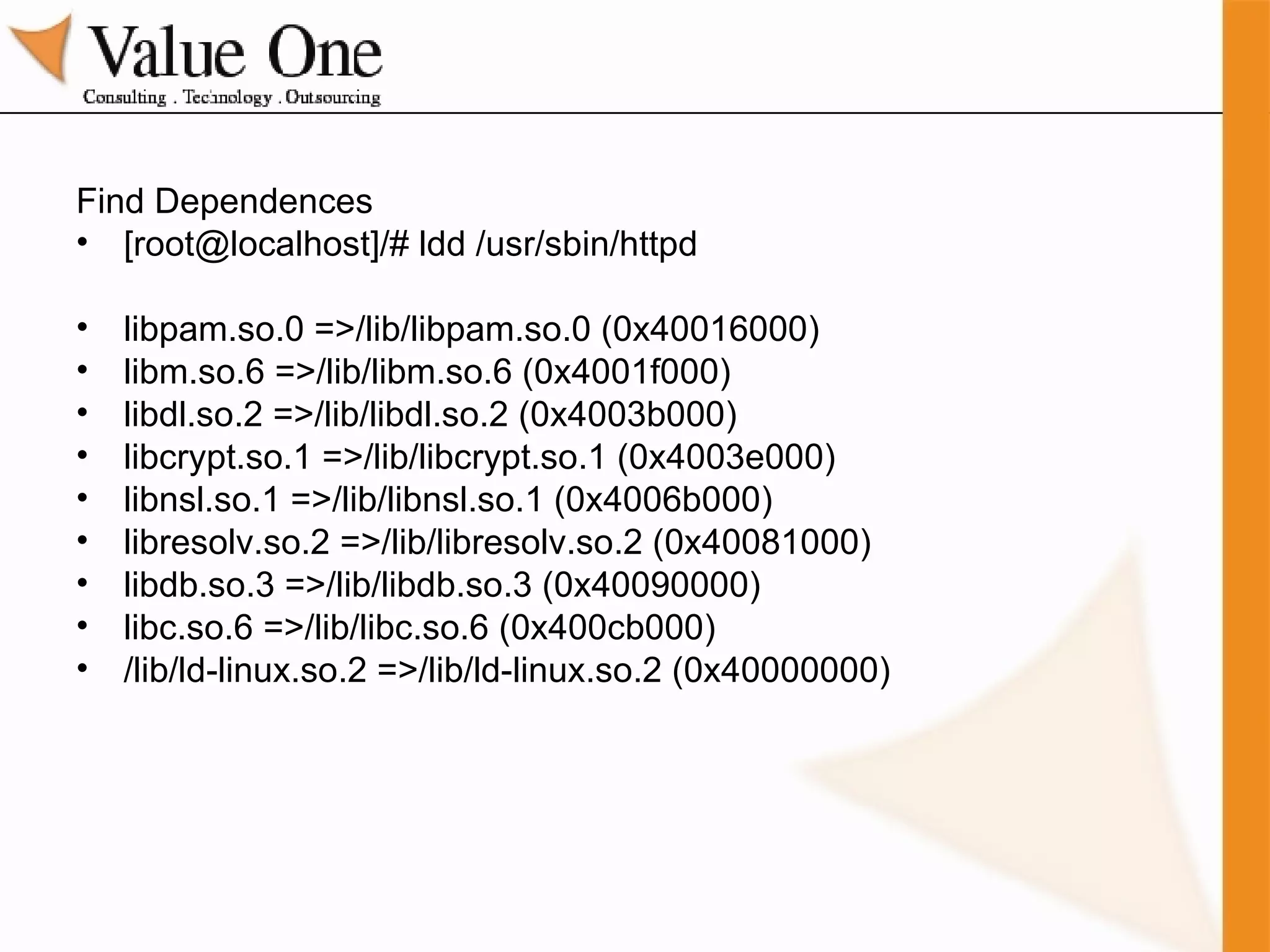 Find Dependences [root@localhost]/# ldd /usr/sbin/httpd libpam.so.0 =>/lib/libpam.so.0 (0x40016000) libm.so.6 =>/lib/libm.so.6 (0x4001f000) libdl.so.2 =>/lib/libdl.so.2 (0x4003b000) libcrypt.so.1 =>/lib/libcrypt.so.1 (0x4003e000) libnsl.so.1 =>/lib/libnsl.so.1 (0x4006b000) libresolv.so.2 =>/lib/libresolv.so.2 (0x40081000) libdb.so.3 =>/lib/libdb.so.3 (0x40090000) libc.so.6 =>/lib/libc.so.6 (0x400cb000) /lib/ld-linux.so.2 =>/lib/ld-linux.so.2 (0x40000000) 