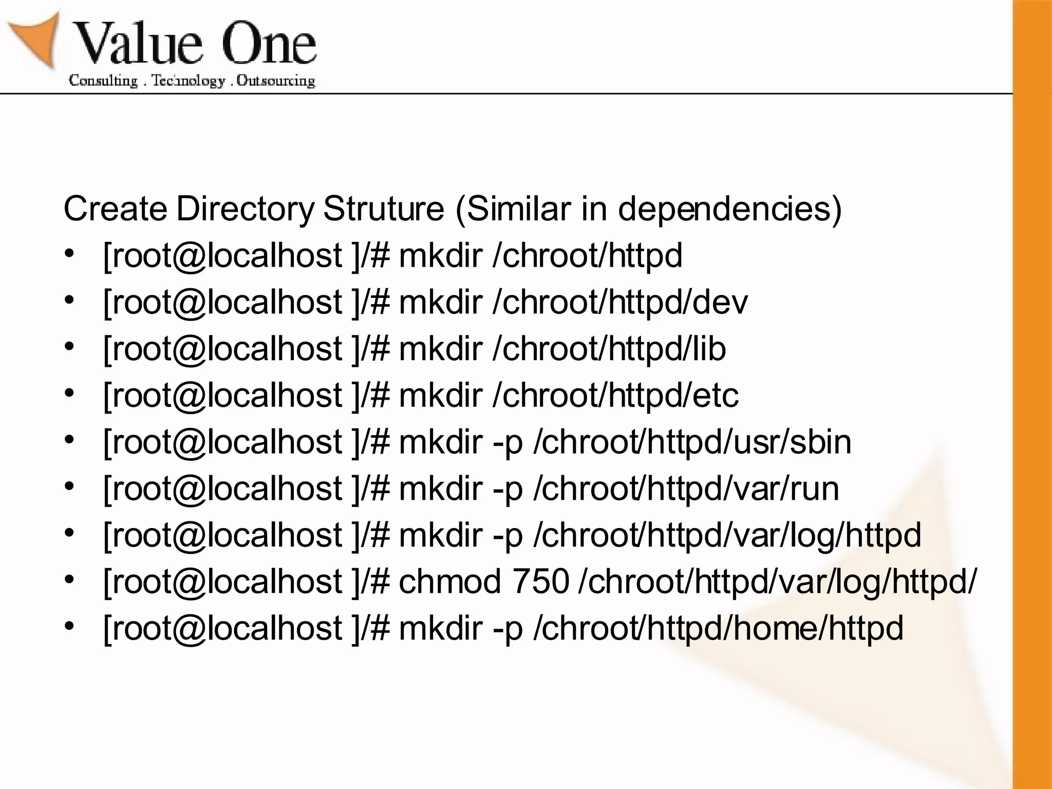 Create Directory Struture (Similar in dependencies) [root@localhost ]/# mkdir /chroot/httpd [root@localhost ]/# mkdir /chroot/httpd/dev [root@localhost ]/# mkdir /chroot/httpd/lib [root@localhost ]/# mkdir /chroot/httpd/etc [root@localhost ]/# mkdir -p /chroot/httpd/usr/sbin [root@localhost ]/# mkdir -p /chroot/httpd/var/run [root@localhost ]/# mkdir -p /chroot/httpd/var/log/httpd [root@localhost ]/# chmod 750 /chroot/httpd/var/log/httpd/ [root@localhost ]/# mkdir -p /chroot/httpd/home/httpd 