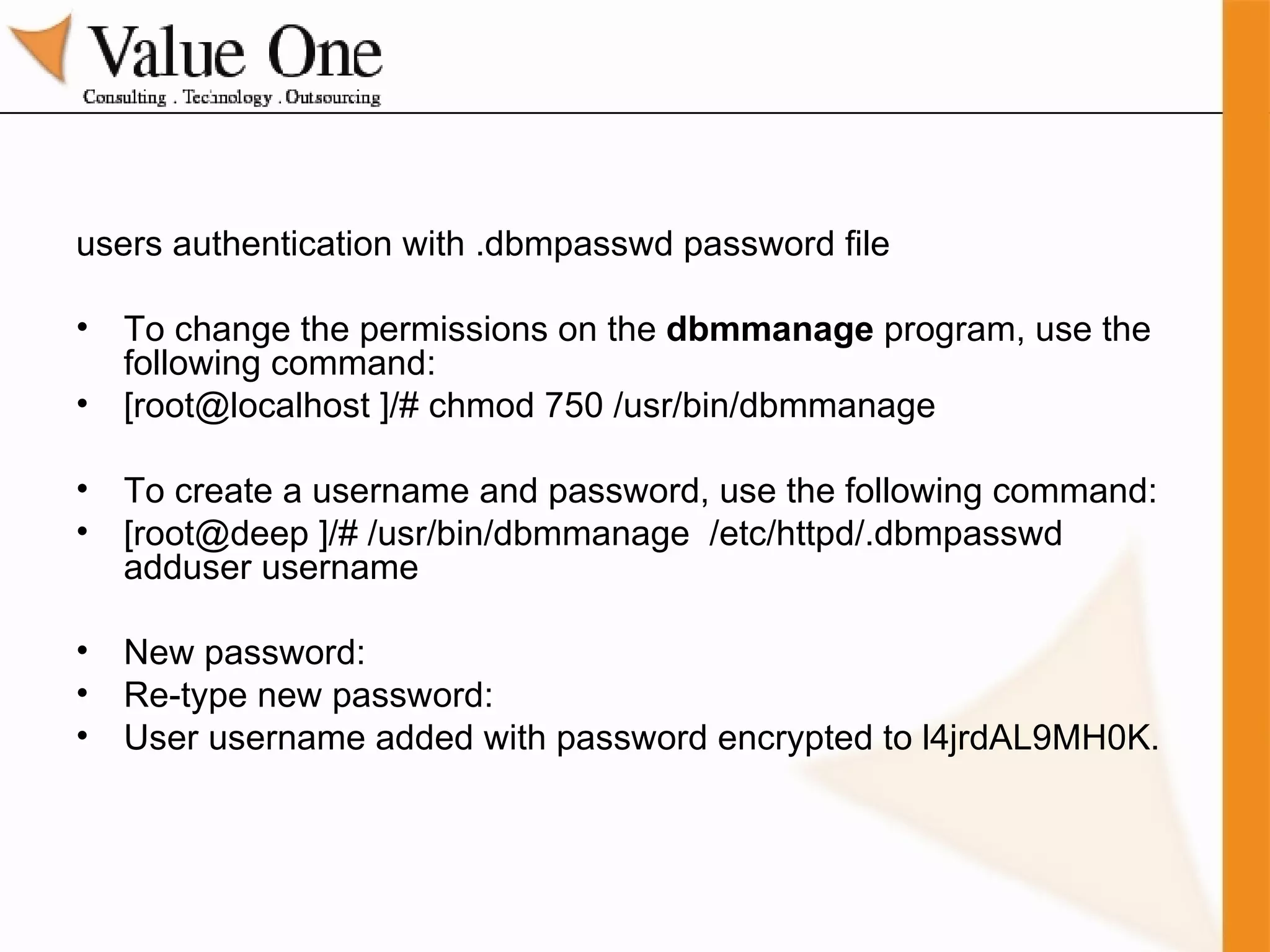 users authentication with .dbmpasswd password file To change the permissions on the  dbmmanage  program, use the following command: [root@localhost ]/# chmod 750 /usr/bin/dbmmanage To create a username and password, use the following command: [root@deep ]/# /usr/bin/dbmmanage  /etc/httpd/.dbmpasswd adduser username New password: Re-type new password: User username added with password encrypted to l4jrdAL9MH0K. 