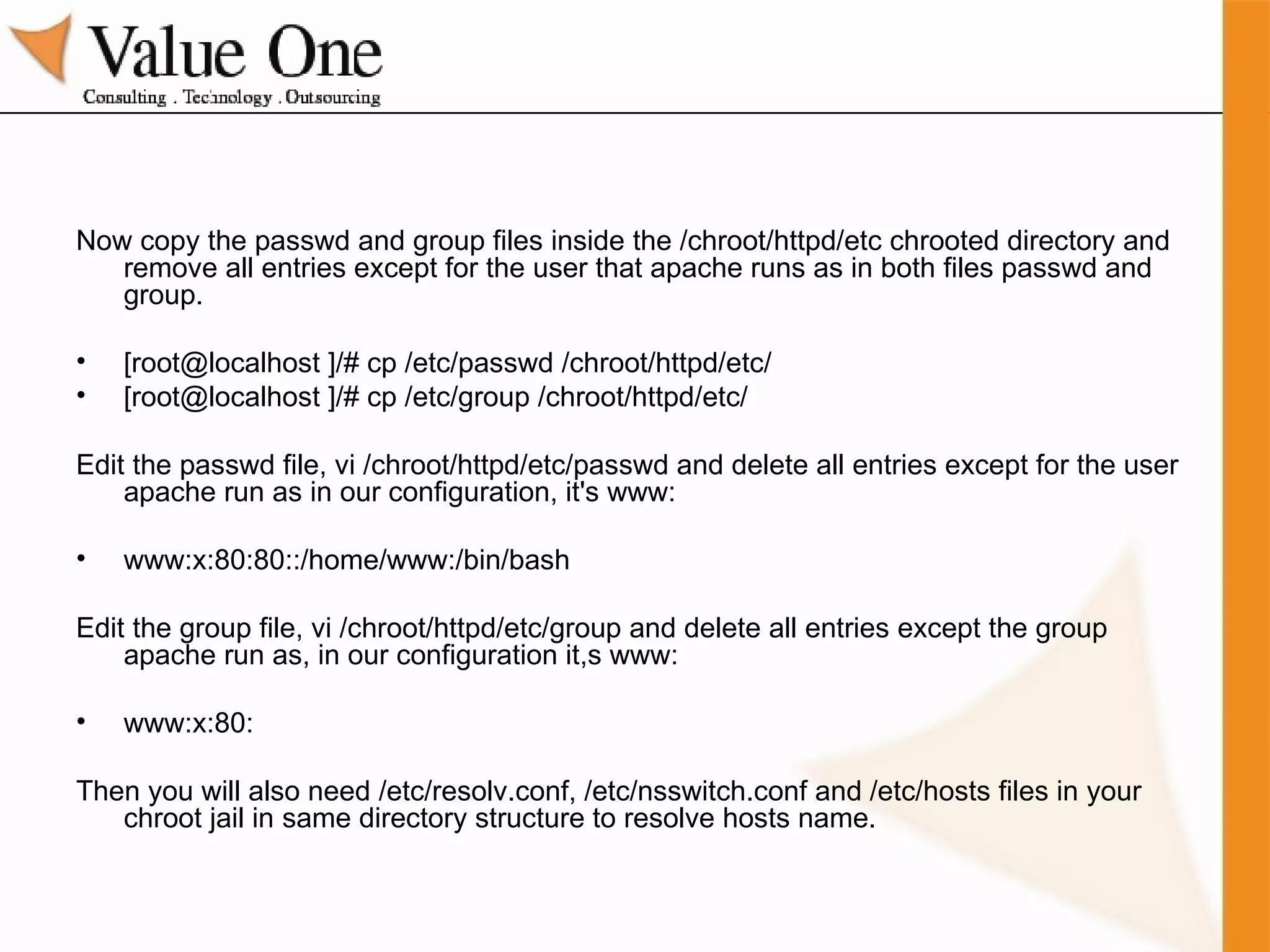 Now copy the passwd and group files inside the /chroot/httpd/etc chrooted directory and remove all entries except for the user that apache runs as in both files passwd and group. [root@localhost ]/# cp /etc/passwd /chroot/httpd/etc/ [root@localhost ]/# cp /etc/group /chroot/httpd/etc/ Edit the passwd file, vi /chroot/httpd/etc/passwd and delete all entries except for the user apache run as in our configuration, it's www: www:x:80:80::/home/www:/bin/bash Edit the group file, vi /chroot/httpd/etc/group and delete all entries except the group apache run as, in our configuration it,s www: www:x:80: Then you will also need /etc/resolv.conf, /etc/nsswitch.conf and /etc/hosts files in your chroot jail in same directory structure to resolve hosts name. 