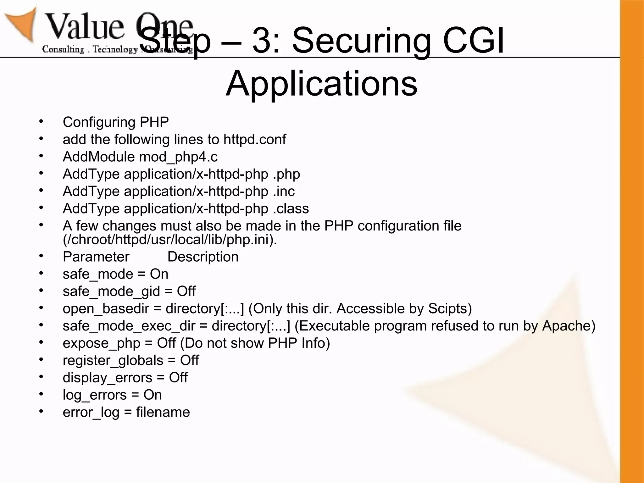 Step – 3: Securing CGI Applications Configuring PHP add the following lines to httpd.conf AddModule mod_php4.c AddType application/x-httpd-php .php AddType application/x-httpd-php .inc AddType application/x-httpd-php .class A few changes must also be made in the PHP configuration file (/chroot/httpd/usr/local/lib/php.ini).  Parameter  Description safe_mode = On safe_mode_gid = Off  open_basedir = directory[:...] (Only this dir. Accessible by Scipts) safe_mode_exec_dir = directory[:...] (Executable program refused to run by Apache) expose_php = Off (Do not show PHP Info) register_globals = Off display_errors = Off log_errors = On error_log = filename 