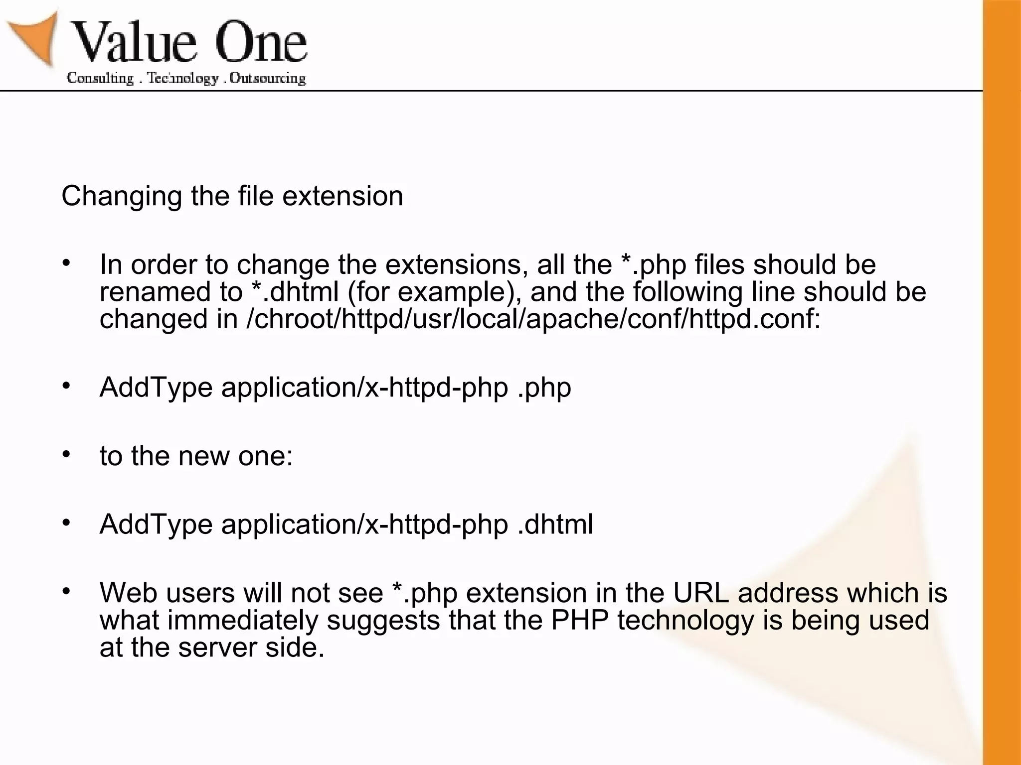 Changing the file extension In order to change the extensions, all the *.php files should be renamed to *.dhtml (for example), and the following line should be changed in /chroot/httpd/usr/local/apache/conf/httpd.conf: AddType application/x-httpd-php .php to the new one: AddType application/x-httpd-php .dhtml Web users will not see *.php extension in the URL address which is what immediately suggests that the PHP technology is being used at the server side. 