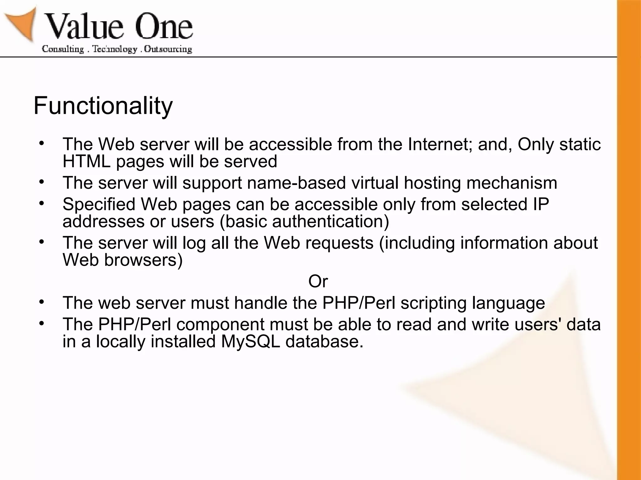 Functionality The Web server will be accessible from the Internet; and, Only static HTML pages will be served The server will support name-based virtual hosting mechanism Specified Web pages can be accessible only from selected IP addresses or users (basic authentication) The server will log all the Web requests (including information about Web browsers) Or  The web server must handle the PHP/Perl scripting language The PHP/Perl component must be able to read and write users' data in a locally installed MySQL database. 