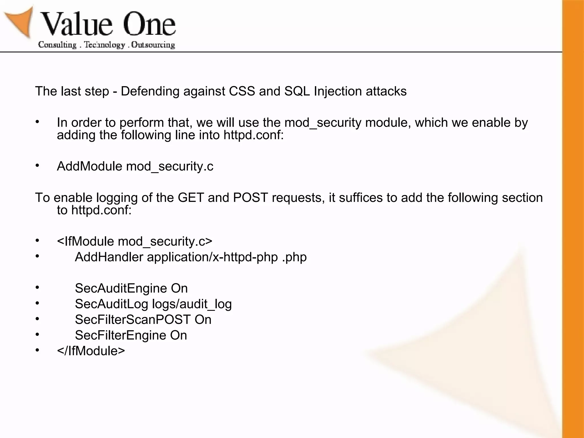 The last step - Defending against CSS and SQL Injection attacks In order to perform that, we will use the mod_security module, which we enable by adding the following line into httpd.conf: AddModule mod_security.c To enable logging of the GET and POST requests, it suffices to add the following section to httpd.conf: <IfModule mod_security.c> AddHandler application/x-httpd-php .php SecAuditEngine On SecAuditLog logs/audit_log SecFilterScanPOST On SecFilterEngine On </IfModule> 