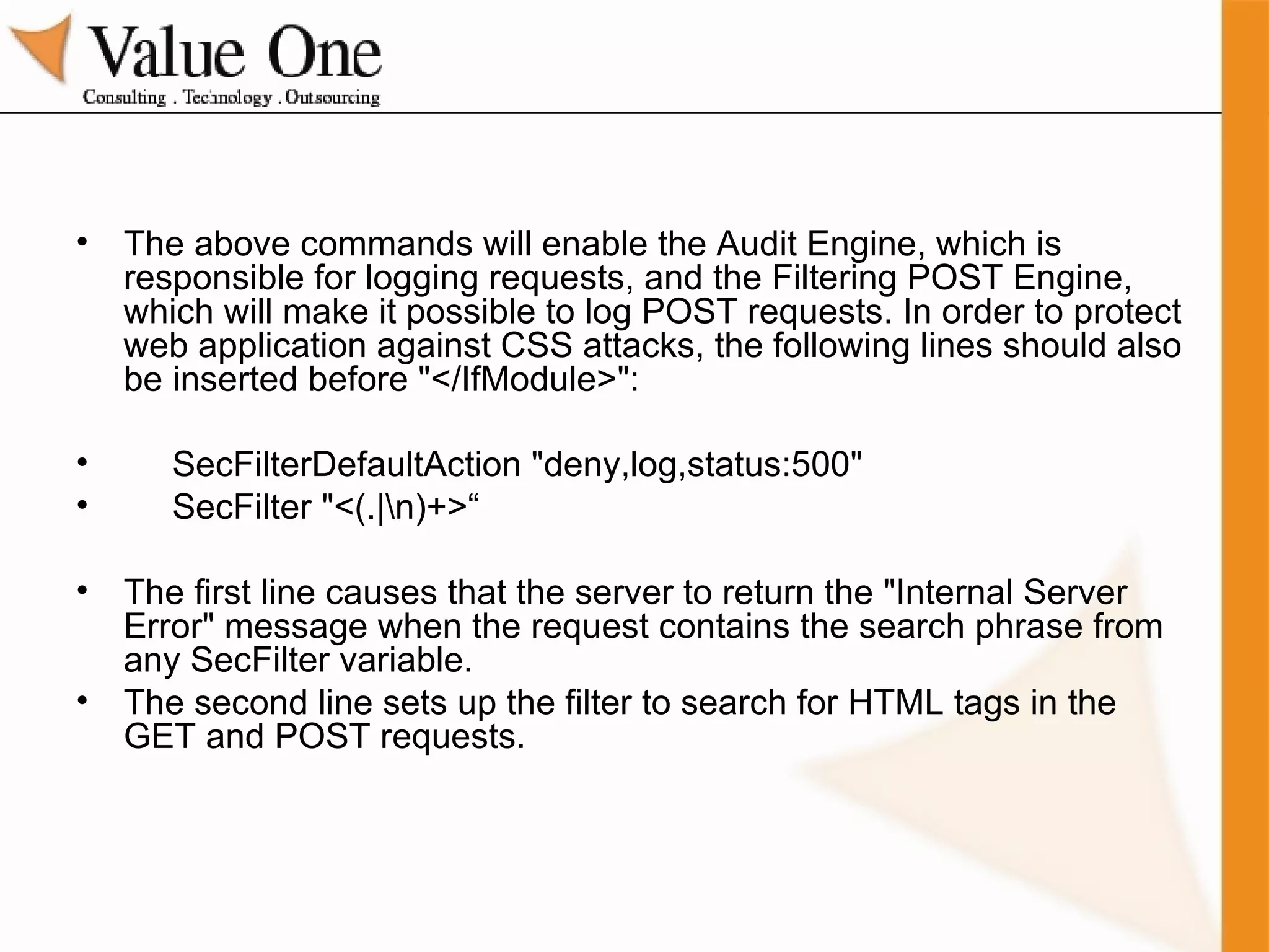 The above commands will enable the Audit Engine, which is responsible for logging requests, and the Filtering POST Engine, which will make it possible to log POST requests. In order to protect web application against CSS attacks, the following lines should also be inserted before "</IfModule>": SecFilterDefaultAction "deny,log,status:500" SecFilter "<(.|\n)+>“ The first line causes that the server to return the "Internal Server Error" message when the request contains the search phrase from any SecFilter variable.  The second line sets up the filter to search for HTML tags in the GET and POST requests. 