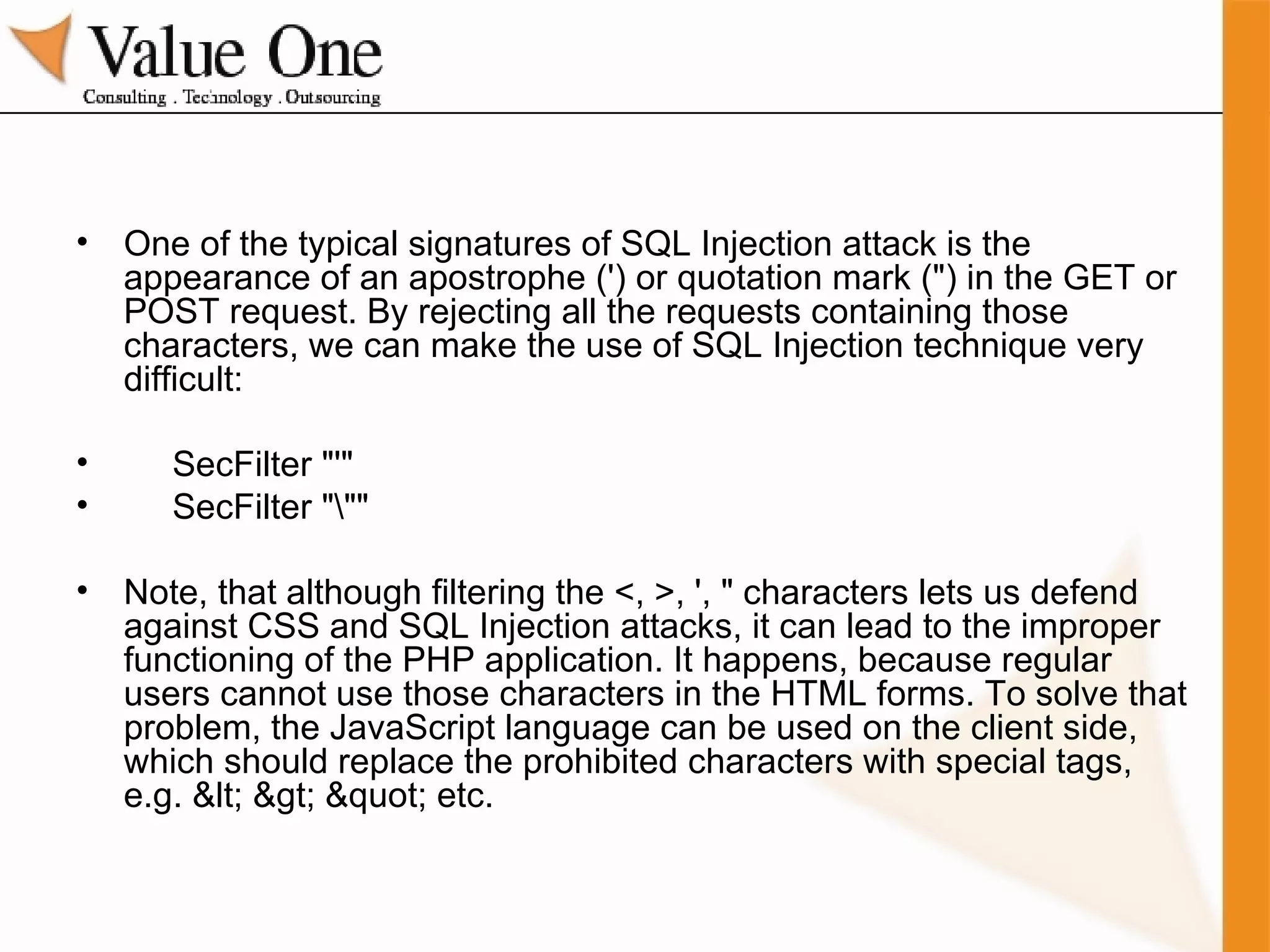 One of the typical signatures of SQL Injection attack is the appearance of an apostrophe (') or quotation mark (") in the GET or POST request. By rejecting all the requests containing those characters, we can make the use of SQL Injection technique very difficult: SecFilter "'" SecFilter "\"" Note, that although filtering the <, >, ', " characters lets us defend against CSS and SQL Injection attacks, it can lead to the improper functioning of the PHP application. It happens, because regular users cannot use those characters in the HTML forms. To solve that problem, the JavaScript language can be used on the client side, which should replace the prohibited characters with special tags, e.g. < > " etc. 