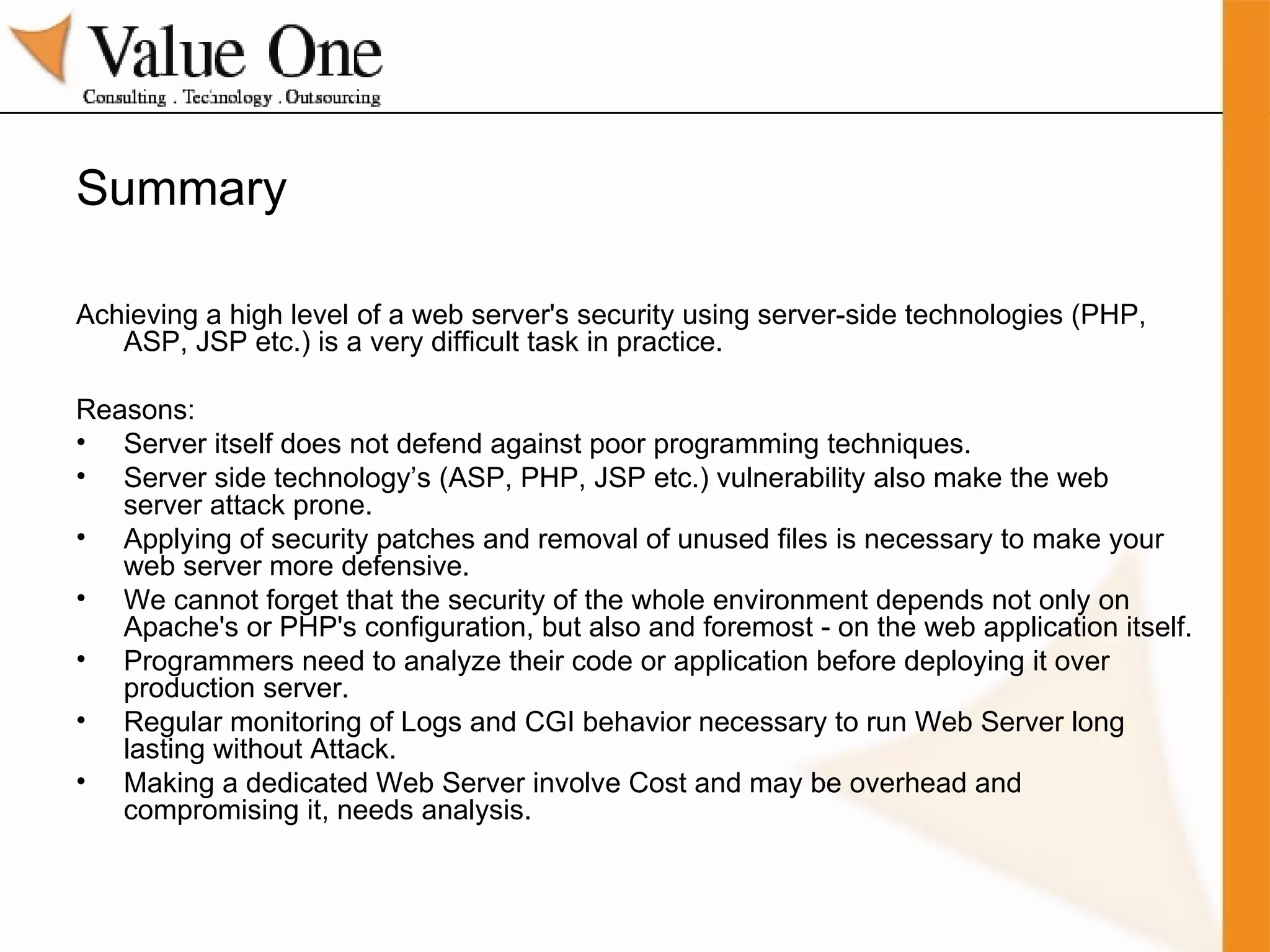 Summary Achieving a high level of a web server's security using server-side technologies (PHP, ASP, JSP etc.) is a very difficult task in practice. Reasons: Server itself does not defend against poor programming techniques. Server side technology’s (ASP, PHP, JSP etc.) vulnerability also make the web server attack prone. Applying of security patches and removal of unused files is necessary to make your web server more defensive. We cannot forget that the security of the whole environment depends not only on Apache's or PHP's configuration, but also and foremost - on the web application itself. Programmers need to analyze their code or application before deploying it over production server. Regular monitoring of Logs and CGI behavior necessary to run Web Server long lasting without Attack. Making a dedicated Web Server involve Cost and may be overhead and compromising it, needs analysis. 