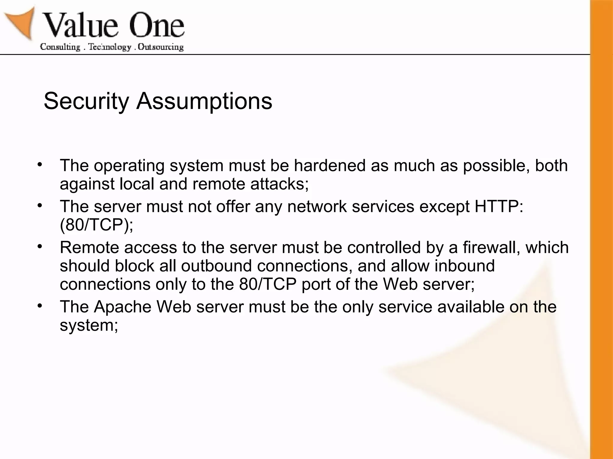 Security Assumptions The operating system must be hardened as much as possible, both against local and remote attacks; The server must not offer any network services except HTTP: (80/TCP); Remote access to the server must be controlled by a firewall, which should block all outbound connections, and allow inbound connections only to the 80/TCP port of the Web server; The Apache Web server must be the only service available on the system; 