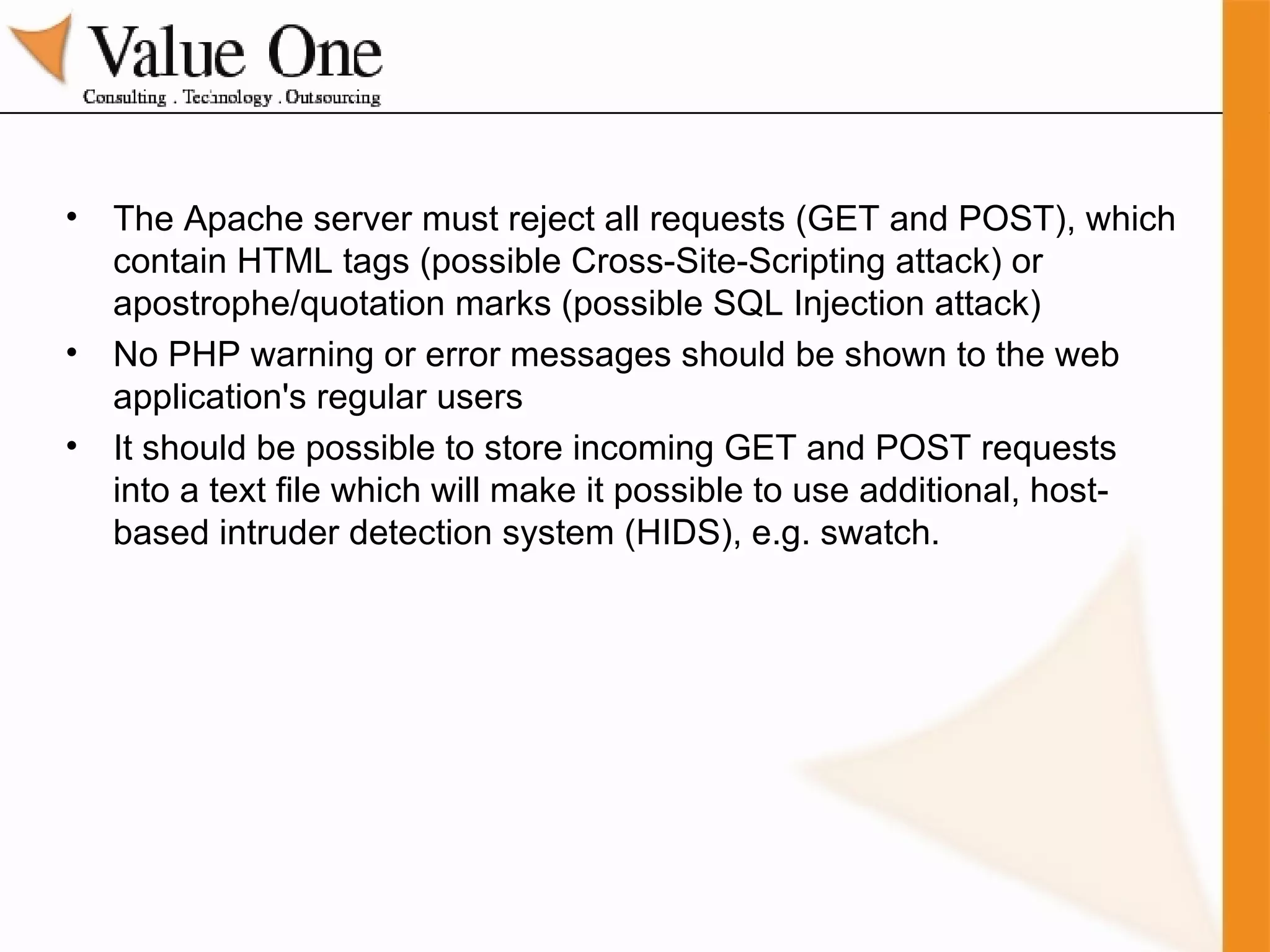 The Apache server must reject all requests (GET and POST), which contain HTML tags (possible Cross-Site-Scripting attack) or apostrophe/quotation marks (possible SQL Injection attack) No PHP warning or error messages should be shown to the web application's regular users It should be possible to store incoming GET and POST requests into a text file which will make it possible to use additional, host-based intruder detection system (HIDS), e.g. swatch. 