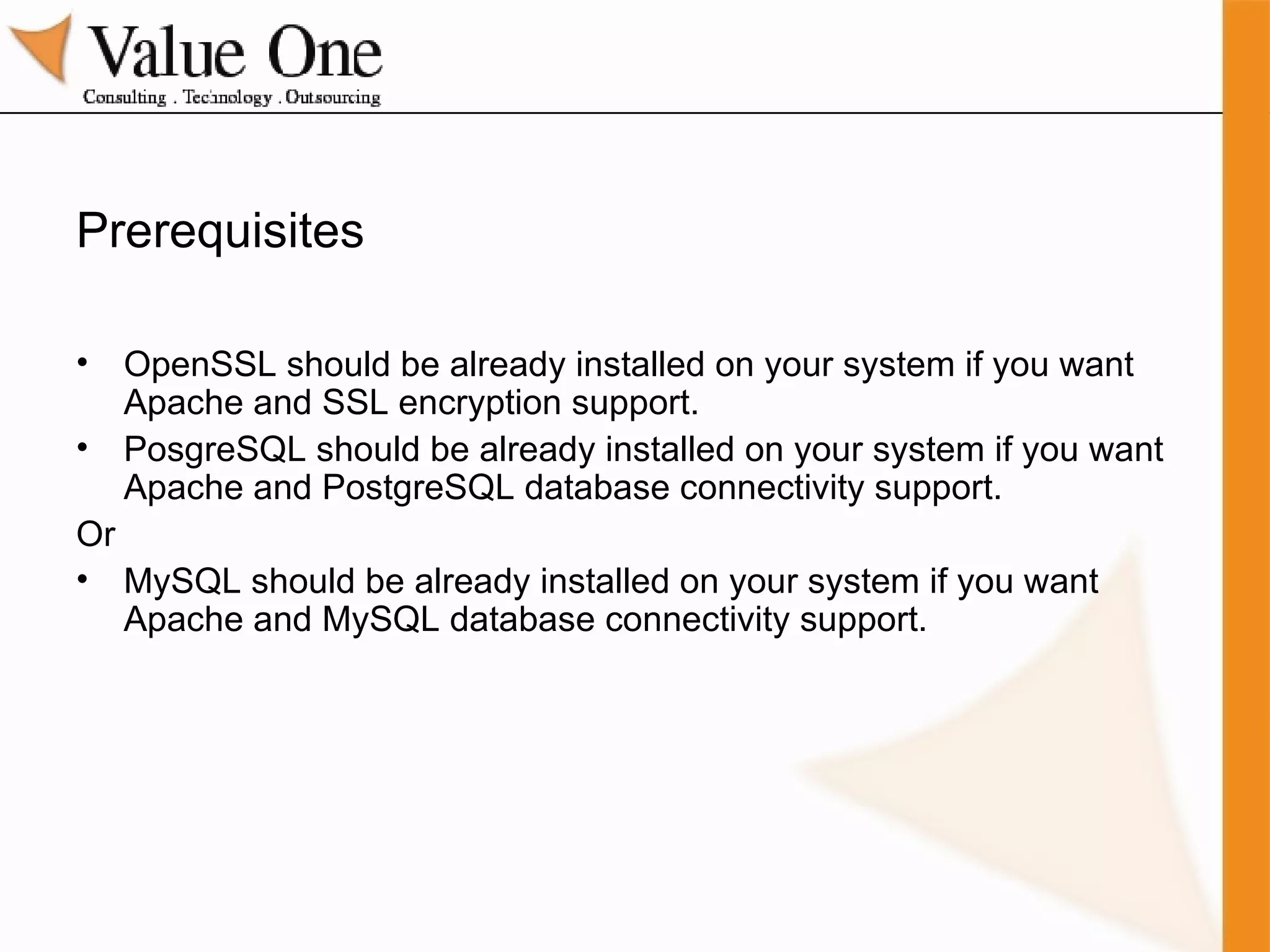 Prerequisites OpenSSL should be already installed on your system if you want Apache and SSL encryption support. PosgreSQL should be already installed on your system if you want Apache and PostgreSQL database connectivity support. Or MySQL should be already installed on your system if you want Apache and MySQL database connectivity support. 